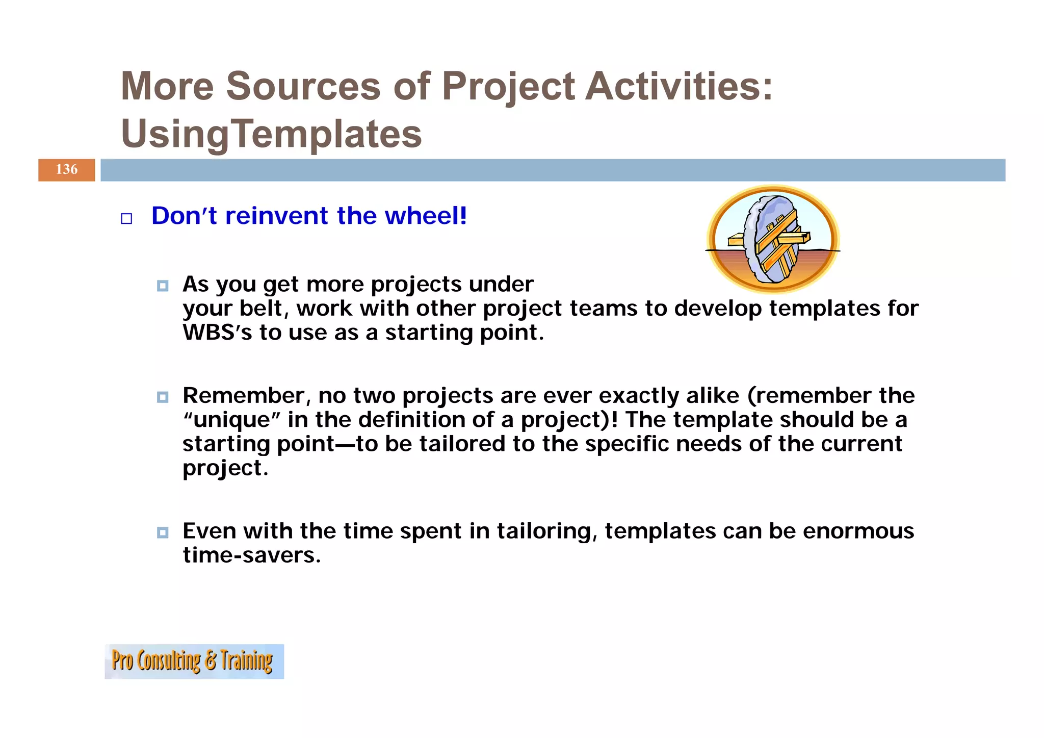 More Sources of Project Activities:
      UsingTemplates
136


       Don’t reinvent the wheel!

         As you get more projects under
         your belt, work with other project teams to develop templates for
         WBS’s to use as a starting point.

         Remember, no two projects are ever exactly alike (remember the
         “unique” in the definition of a project)! The template should be a
         starting p
                g point—to be tailored to the specific needs of the current
                                                p
         project.

         Even with the time spent in tailoring, templates can be enormous
         time-savers.
 