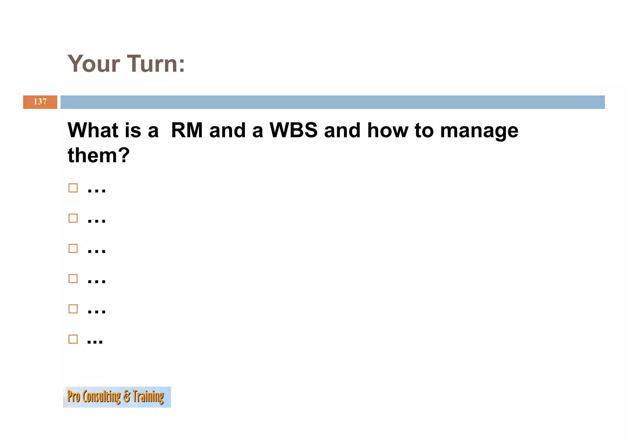 Your Turn:
137


      What is a RM and a WBS and how to manage
      them?
        …
        …
        …
        …
        …
        ...
 