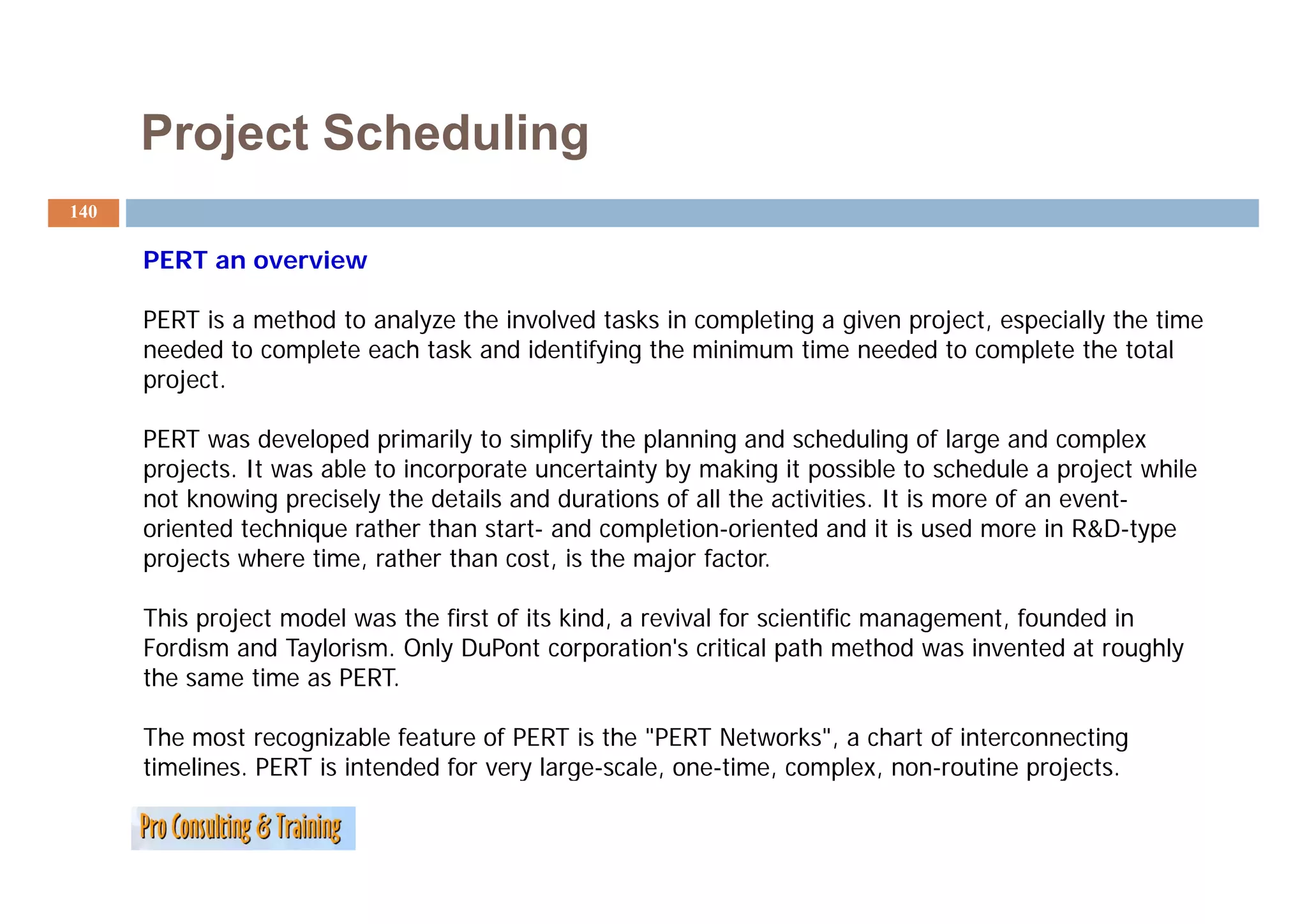 Project Scheduling
140

      PERT an overview
                   i

      PERT is a method to analyze the involved tasks in completing a given project, especially the time
      needed to complete each task and identifying the minimum time needed to complete the total
      project.

      PERT was developed primarily to simplify the planning and scheduling of large and complex
      projects. It was able t i
          j t            bl to incorporate uncertainty b making it possible t schedule a project while
                                        t        t i t by     ki          ibl to h d l           j t hil
      not knowing precisely the details and durations of all the activities. It is more of an event-
      oriented technique rather than start- and completion-oriented and it is used more in R&D-type
      p ojects
      projects where t e, rather t a cost, is t e major factor.
                   e e time, at e than        s the ajo acto

      This project model was the first of its kind, a revival for scientific management, founded in
      Fordism and Taylorism. Only DuPont corporation's critical path method was invented at roughly
      the
      th same time as PERT.
                ti     PERT

      The most recognizable feature of PERT is the "PERT Networks", a chart of interconnecting
      timelines. PERT is intended for very large-scale, one-time, complex, non-routine projects.
                                         y g          ,         ,    p ,               p j
 