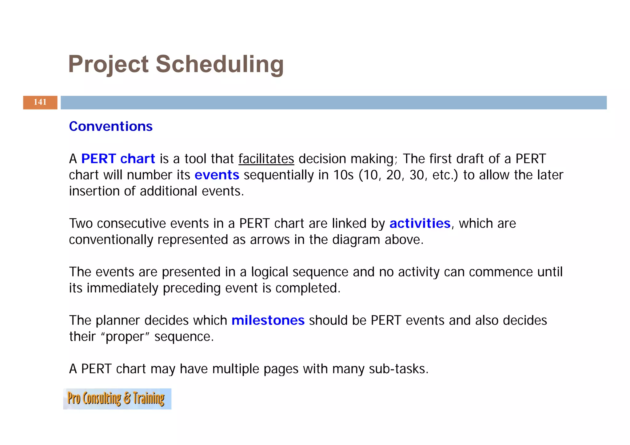 Project Scheduling
141

      Conventions
      C     ti

      A PERT chart is a tool that facilitates decision making; The first draft of a PERT
      chart will number its events sequentially in 10s (10 20 30 etc ) to allow the later
                                                        (10, 20, 30, etc.)
      insertion of additional events.

      Two consecutive events in a PERT chart are linked by activities which are
                                                           activities,
      conventionally represented as arrows in the diagram above.

      The events are presented in a logical sequence and no activity can commence until
      its immediately preceding event is completed.

      The planner decides which milestones should be PERT events and also decides
      their “proper” sequence.

      A PERT chart may have multiple pages with many sub-tasks.
                     y           p p g             y
 