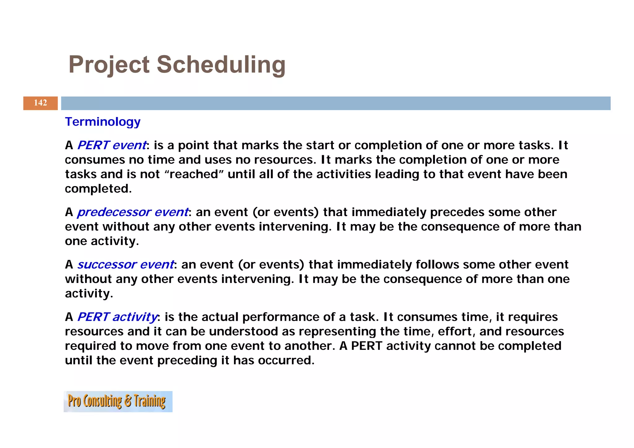 Project Scheduling
142

      Terminology
      A PERT event: is a point that marks the start or completion of one or more tasks. It
      consumes no time and uses no resources. It marks the completion of one or more
      tasks and is not “reached” until all of the activities leading to that event have been
                        reached
      completed.
      A predecessor event: an event (or events) that immediately precedes some other
      event without any other events intervening. It may be the consequence of more than
                                     intervening
      one activity.
      A successor event: an event (or events) that immediately follows some other event
      without any other events intervening. It may be the consequence of more than one
        ith t      th        t i t      i           b th                 f     th
      activity.
      A PERT activity: is the actual performance of a task. It consumes time, it requires
      resources and it can be understood as representing the time, effort, and resources
      required to move from one event to another. A PERT activity cannot be completed
      until the event preceding it has occurred.
 