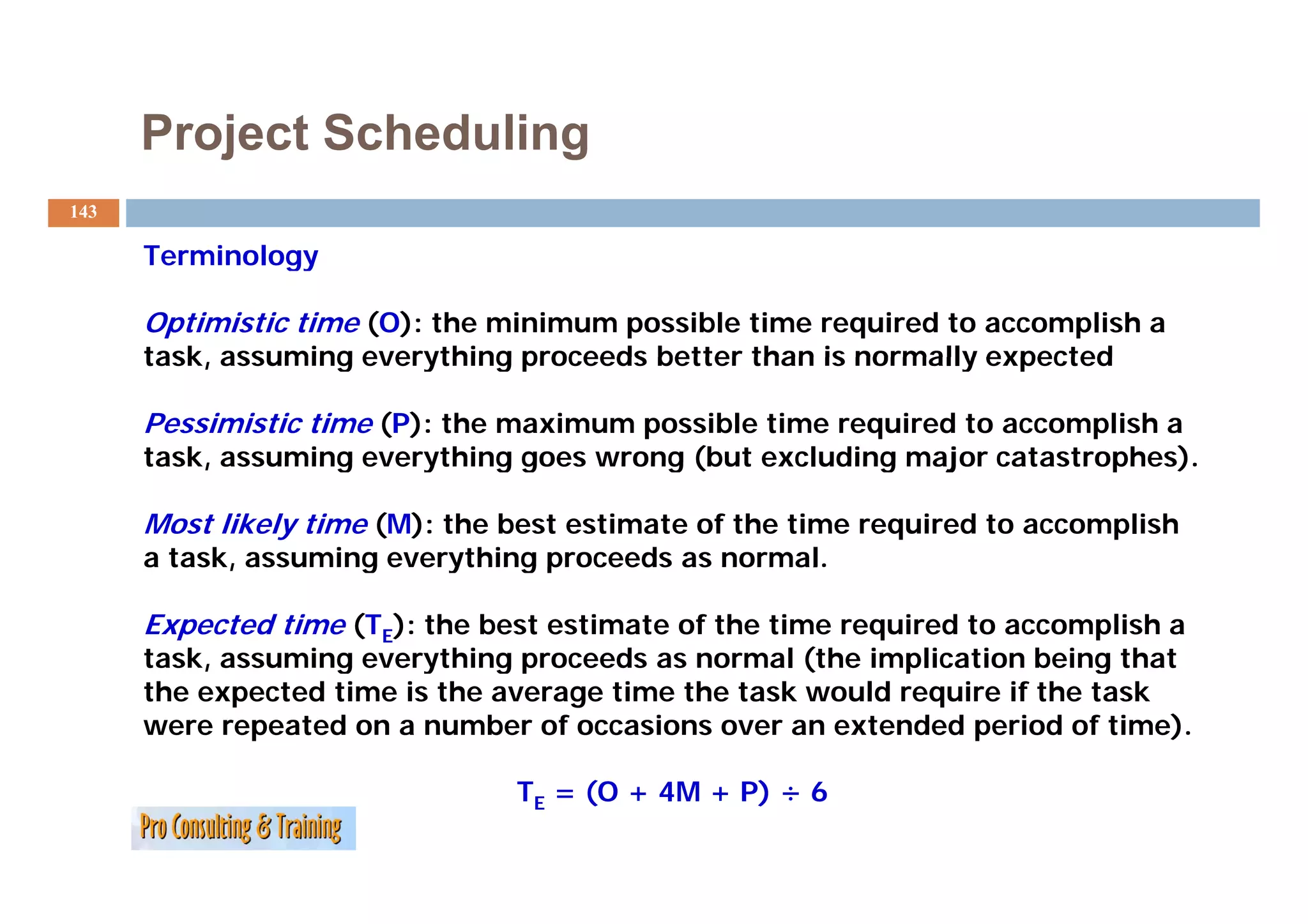 Project Scheduling
143

      Terminology

      Optimistic time (O): the minimum possible time required to accomplish a
      task,
      task assuming everything proceeds better than is normally expected

      Pessimistic time (P): the maximum possible time required to accomplish a
      task, assuming everything goes wrong (but excluding major catastrophes).

      Most likely time (M): the best estimate of the time required to accomplish
      a task, assuming everything proceeds as normal.

      Expected time (TE): the best estimate of the time required to accomplish a
      task, assuming everything p
          ,        g      y    g proceeds as normal ((the implication being that
                                                            p             g
      the expected time is the average time the task would require if the task
      were repeated on a number of occasions over an extended period of time).

                                TE = (O + 4M + P) ÷ 6
 