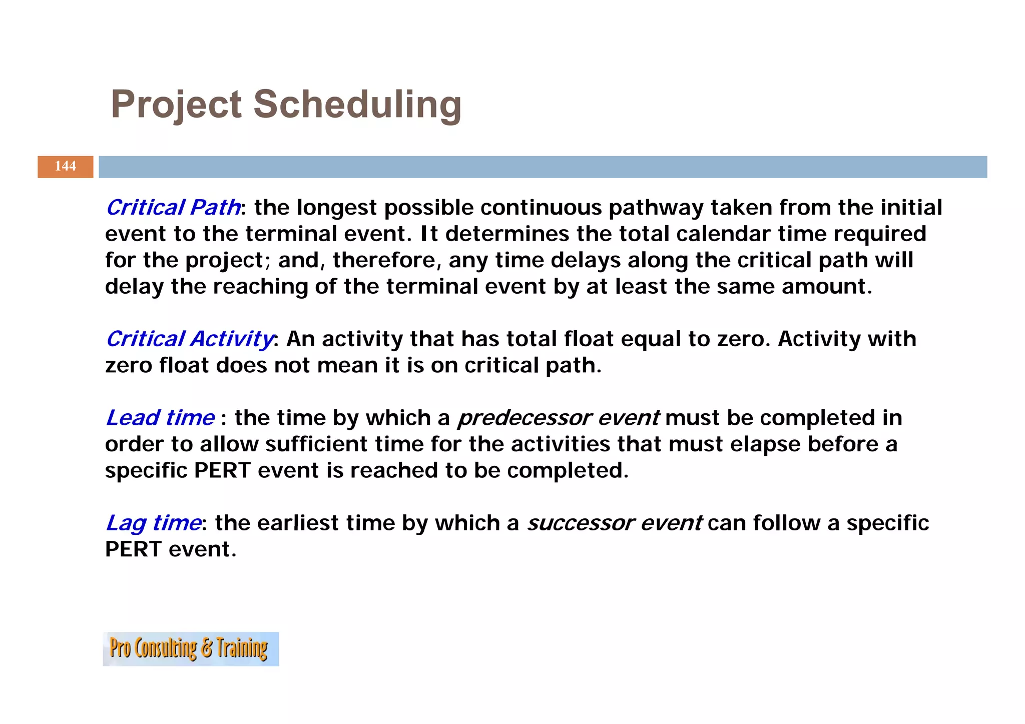 Project Scheduling
144


      Critical Path: the longest possible continuous pathway taken from the initial
      event to the terminal event. It determines the total calendar time required
      for the project; and, therefore, any time delays along the critical path will
      delay the
      d l th reaching of th terminal event by at least the same amount.
                     hi    f the t   i l      tb tl       t th               t

      Critical Activity: An activity that has total float equal to zero. Activity with
      zero float does not mean it is on critical path.
                                                 path

      Lead time : the time by which a predecessor event must be completed in
      order to allow sufficient time for the activities that must elapse before a
      specific PERT event is reached to be completed.

      Lag time: the earliest time by which a successor event can follow a specific
      PERT event.
 