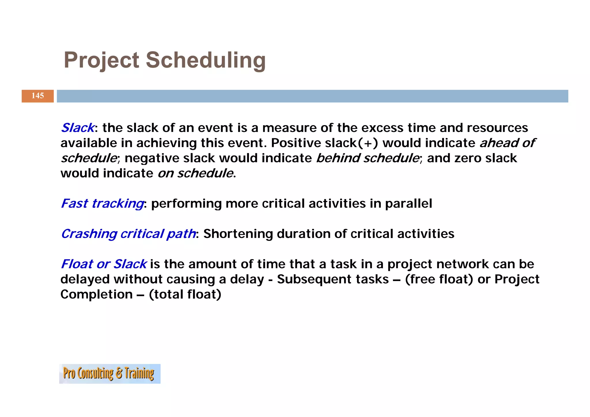 Project Scheduling
145



      Slack: the slack of an event is a measure of the excess time and resources
      available in achieving this event. Positive slack(+) would indicate ahead of
      schedule; negative slack would indicate behind schedule; and zero slack
      would indicate on schedule.

      Fast tracking: performing more critical activities in p
                  g p         g                             parallel

      Crashing critical path: Shortening duration of critical activities

      Float or Slack is the amount of time that a task in a project network can be
      delayed without causing a delay - Subsequent tasks – (free float) or Project
      Completion – (total float)
 