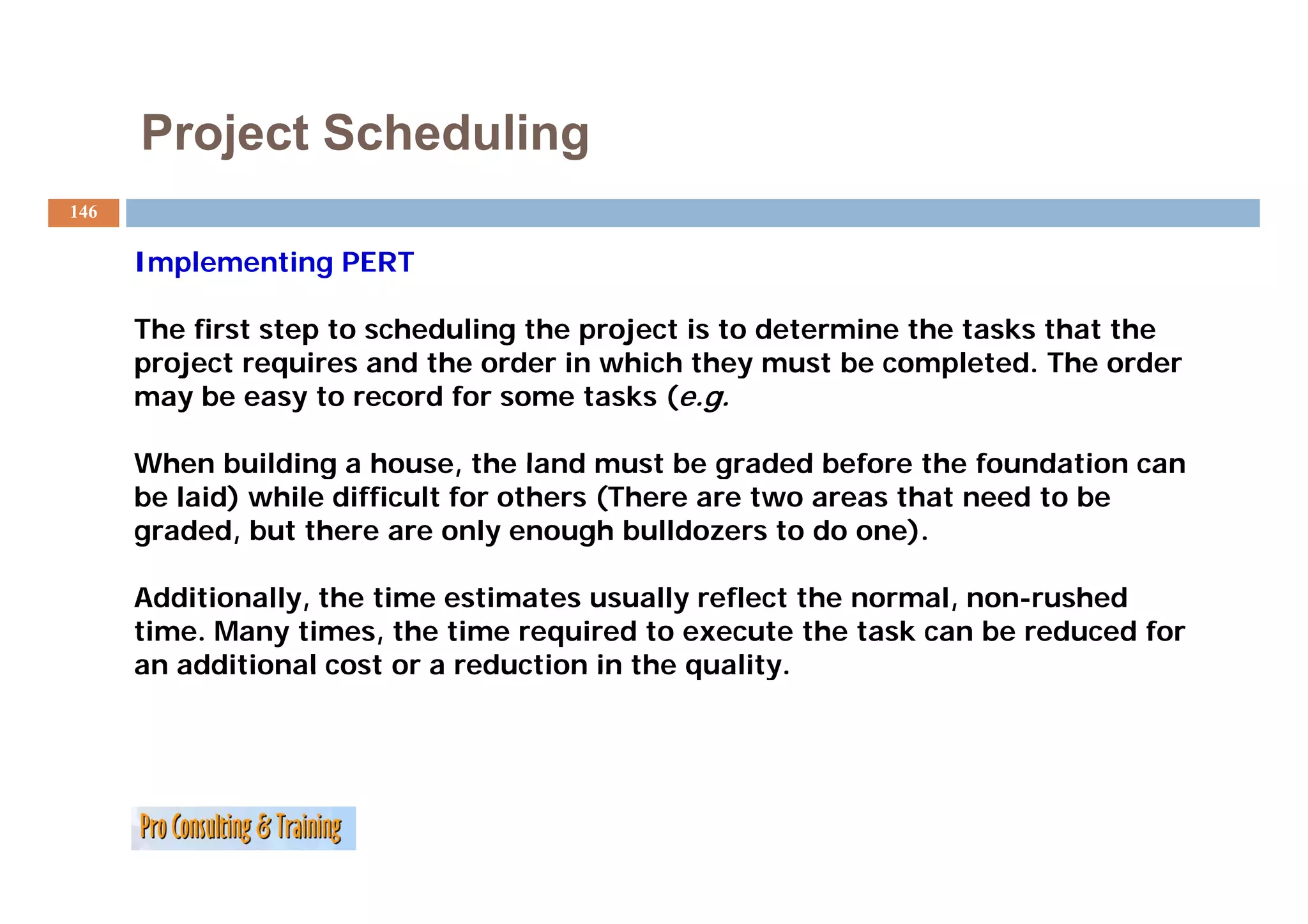Project Scheduling
146

      Implementing PERT
      I  l    ti

      The first step to scheduling the project is to determine the tasks that the
      project requires and the order in which they must be completed. The order
                                                             completed
      may be easy to record for some tasks (e.g.

      When building a house the land must be graded before the foundation can
                        house,
      be laid) while difficult for others (There are two areas that need to be
      graded, but there are only enough bulldozers to do one).

      Additionally, the time estimates usually reflect the normal, non-rushed
      time. Many times, the time required to execute the task can be reduced for
      an additional cost or a reduction in the quality.
 