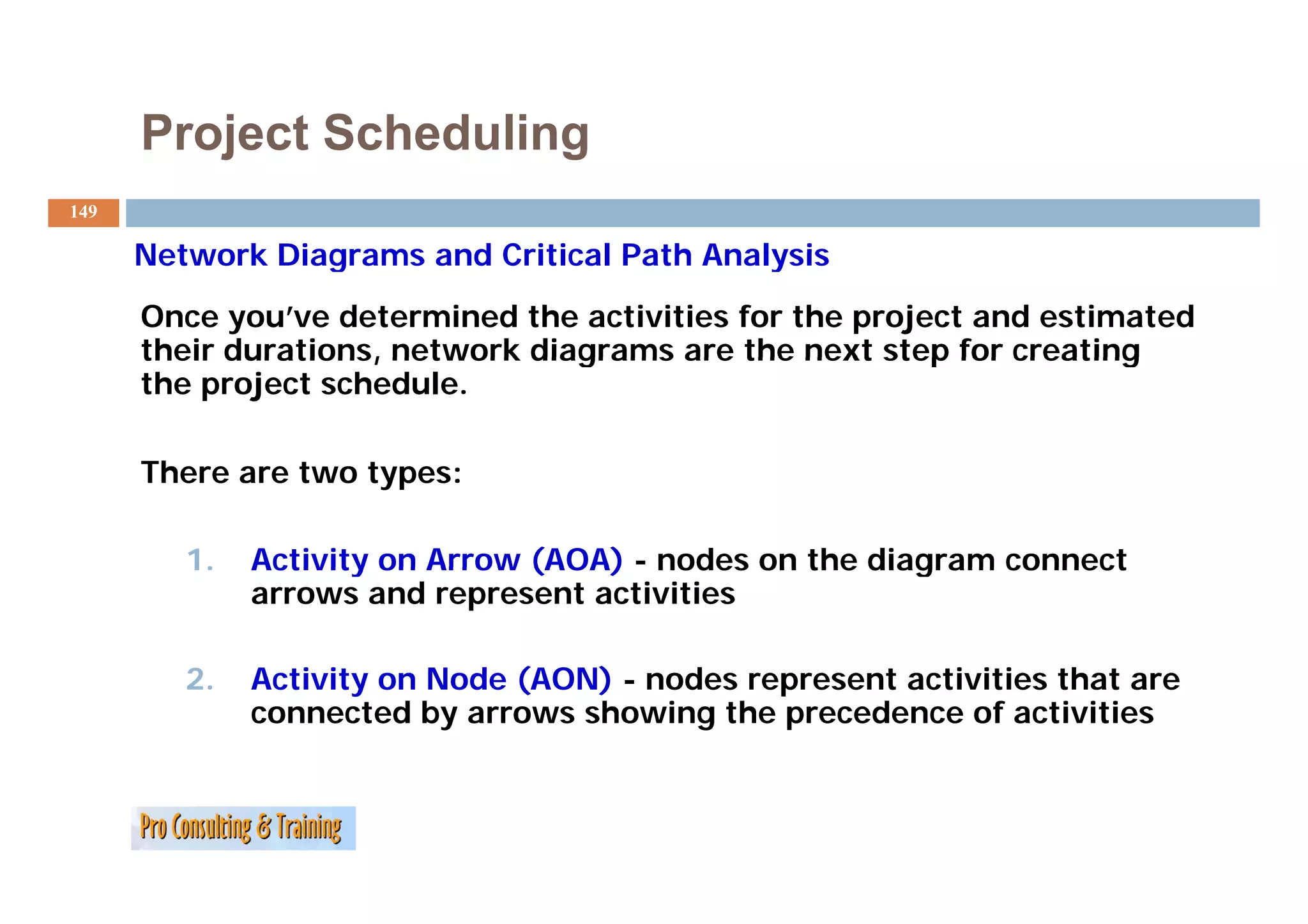 Project Scheduling
149

      Network Diagrams and Critical Path Analysis
      Once you’ve determined the activities for the project and estimated
      their durations, network diagrams are the next step for creating
      the project schedule.

      There are t
      Th        two types:
                    t

         1.   Activity on Arrow (AOA) - nodes on the diagram connect
              arrows and represent activities

         2.
         2    Activity
              A ti it on Node (AON) - nodes represent activities that are
                         N d            d           t ti iti th t
              connected by arrows showing the precedence of activities
 