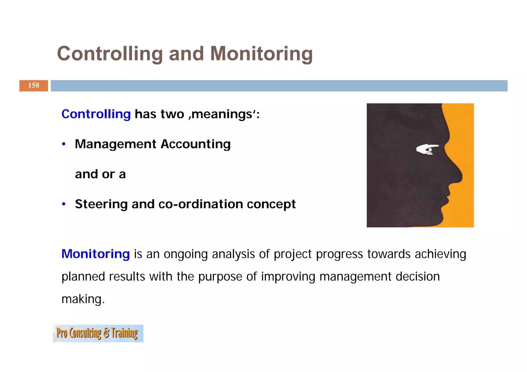Controlling and Monitoring
158



      Controlling has two ‚meanings‘:

      • Management Accounting

        and or a

      • Steering and co-ordination concept


      Monitoring is an ongoing analysis of project progress towards achieving
      planned results with the purpose of improving management decision
      making.
 