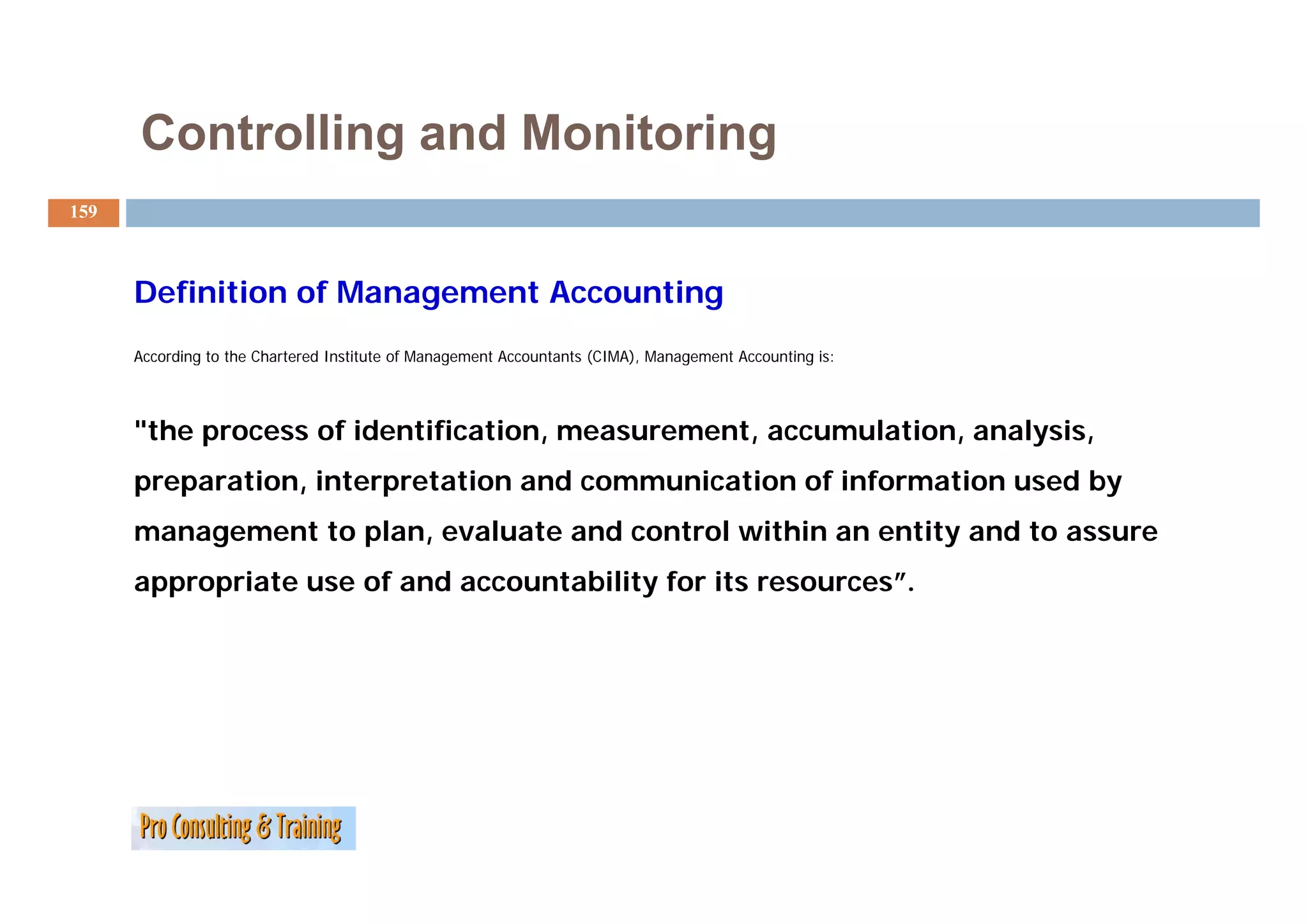 Controlling and Monitoring
159



      Definition of Management Accounting
      According to the Chartered Institute of Management Accountants (CIMA) Management Accounting is:
                                                                     (CIMA),




      "the process of identification, measurement, accumulation, analysis,
      preparation, interpretation and communication of information used by
      management to plan, evaluate and control within an entity and to assure
      appropriate use of and accountability for its resources”.
 