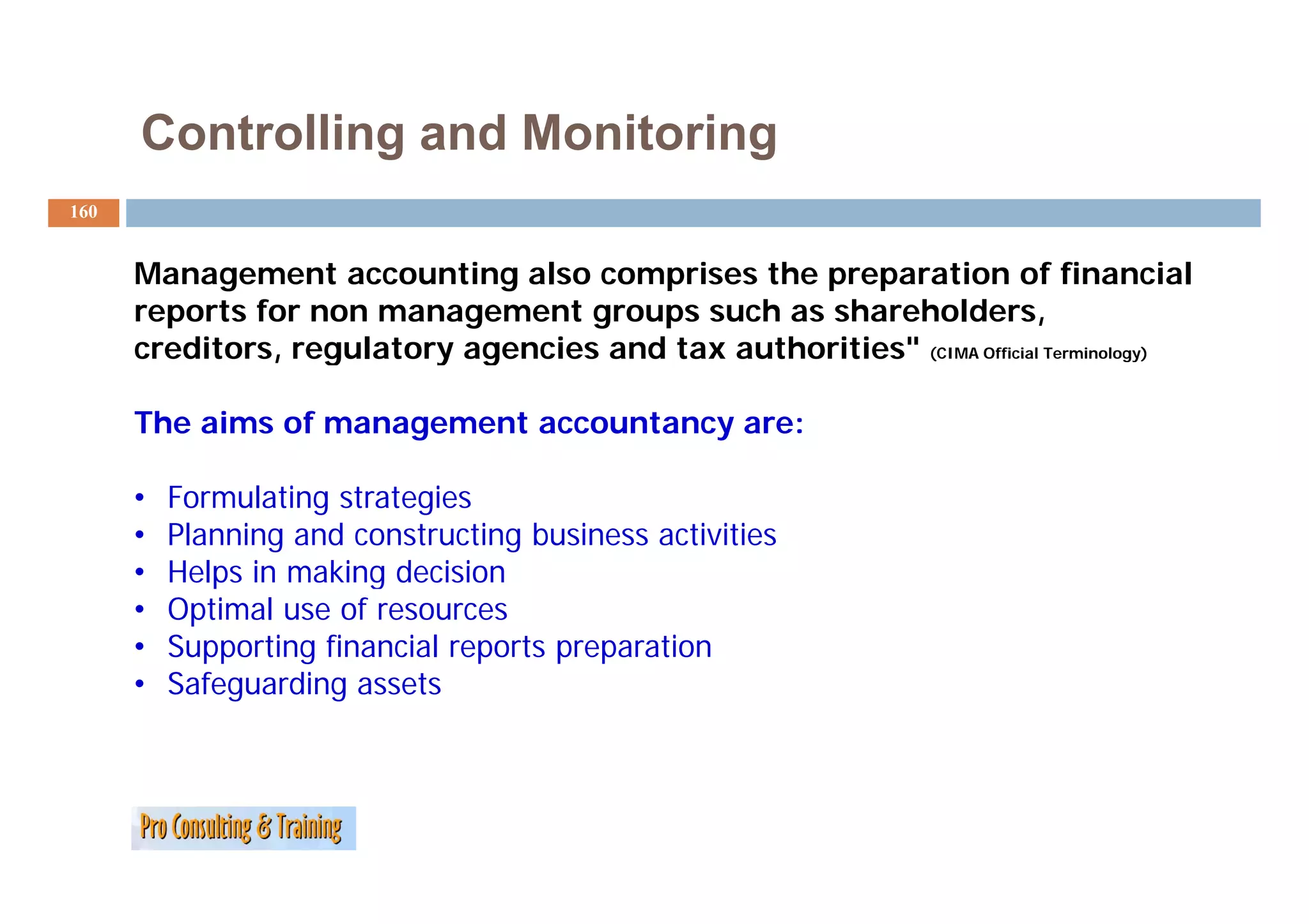 Controlling and Monitoring
160


      Management accounting also comprises the preparation of financial
      reports for non management groups such as shareholders,
      creditors, regulatory agencies and tax authorities" (CIMA Official Terminology)
                                             authorities

      The aims of management accountancy are:

      •   Formulating strategies
      •   Planning and constructing business activities
      •   Helps in making decision
      •   Optimal use of resources
      •   Supporting financial reports preparation
      •   Safeguarding assets
          S f      di
 