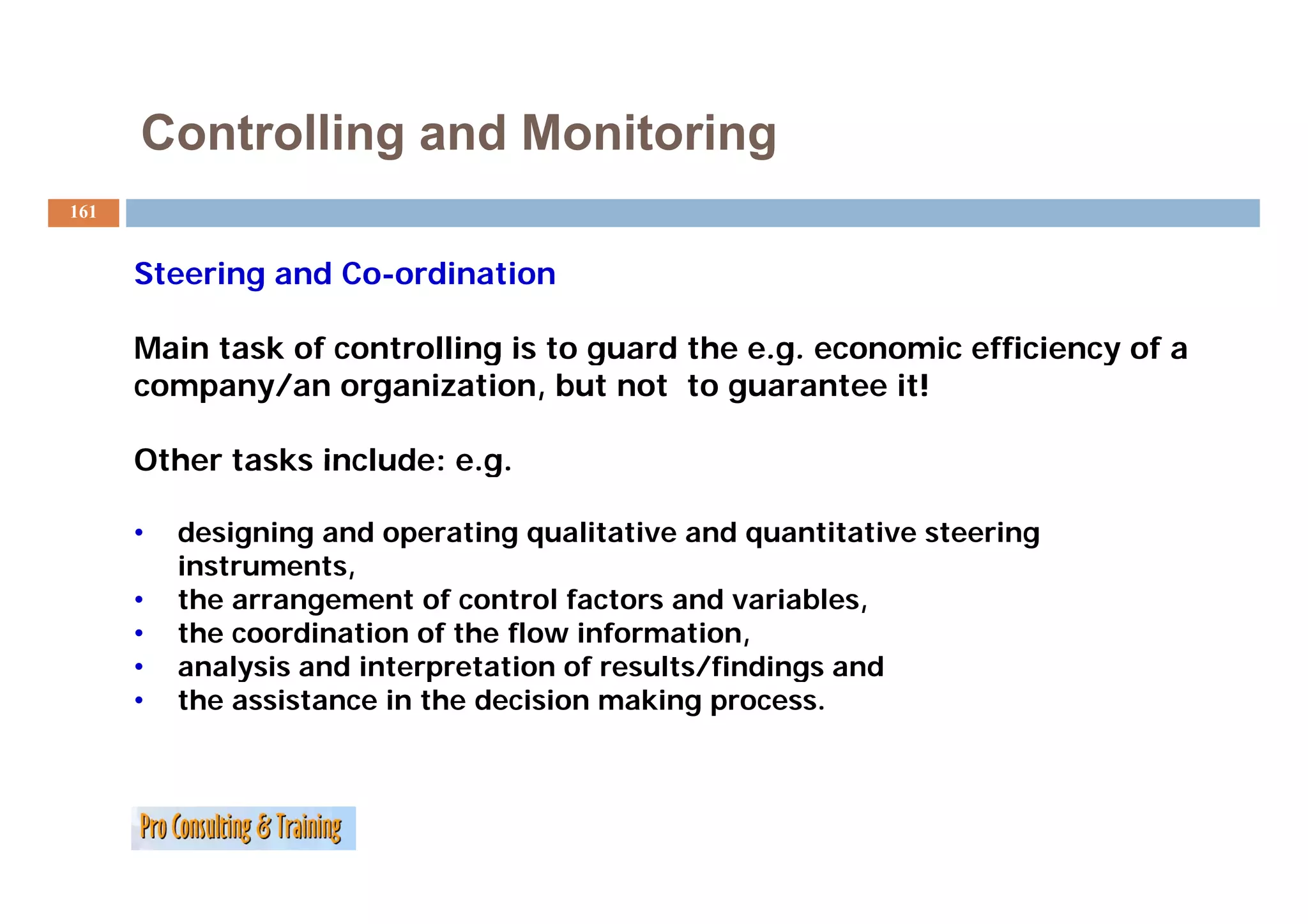Controlling and Monitoring
161


      Steering and Co-ordination

      Main task of controlling is to guard the e.g. economic efficiency of a
      company/an organization, but not to guarantee it!

      Other tasks include: e.g.
                           eg

      •   designing and operating qualitative and quantitative steering
          instruments,
          instruments
      •   the arrangement of control factors and variables,
      •   the coordination of the flow information,
      •   analysis and interpretation of results/findings and
      •   the assistance in the decision making process.
 
