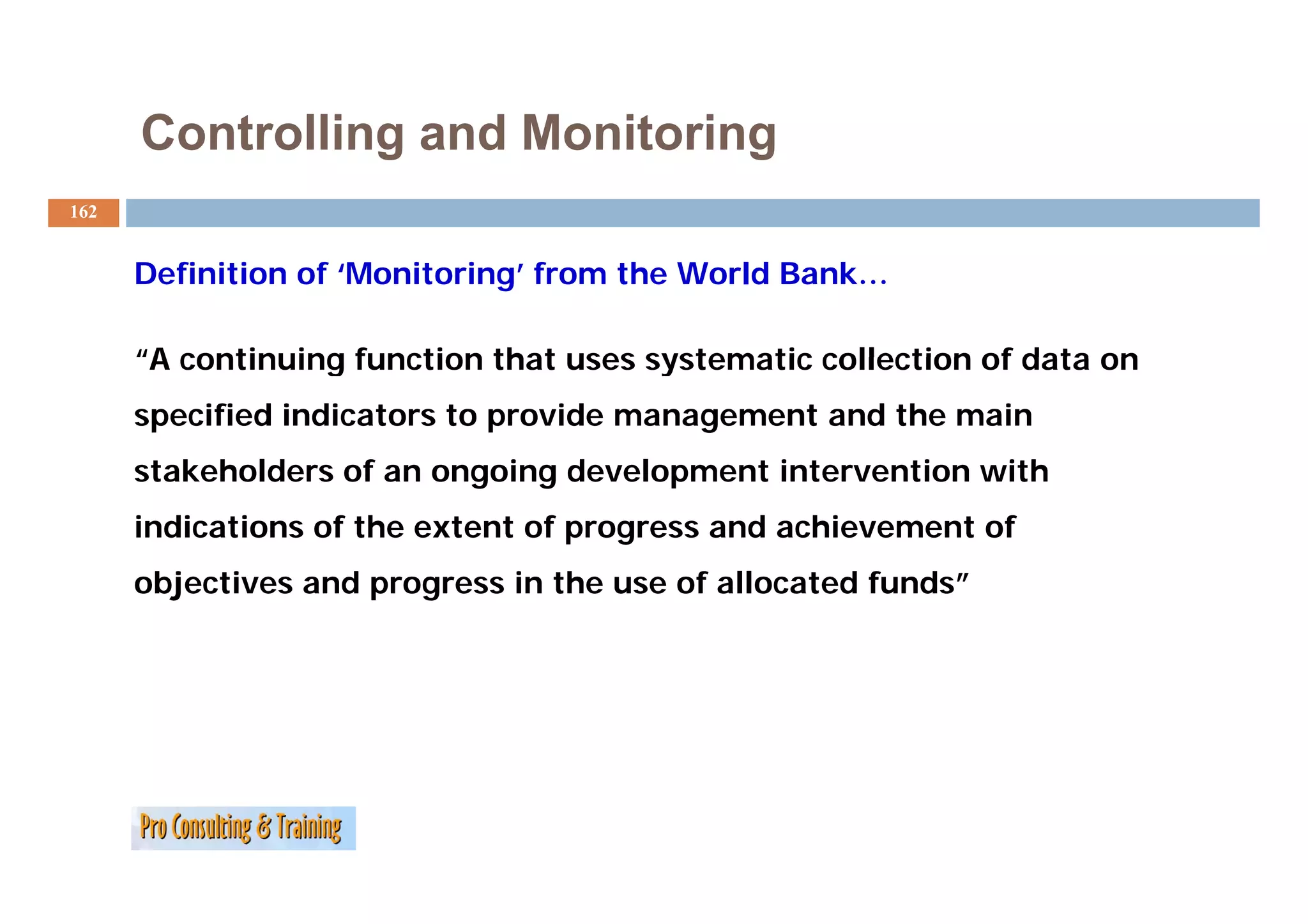 Controlling and Monitoring
162


      Definition of ‘Monitoring’ from the World Bank…

      “A continuing function that uses systematic collection of data on
       A
      specified indicators to provide management and the main
      stakeholders of an ongoing development intervention with
       t k h ld     f        i   d   l     ti t      ti    ith
      indications of the extent of progress and achievement of
      objectives and progress in the use of allocated funds”
 