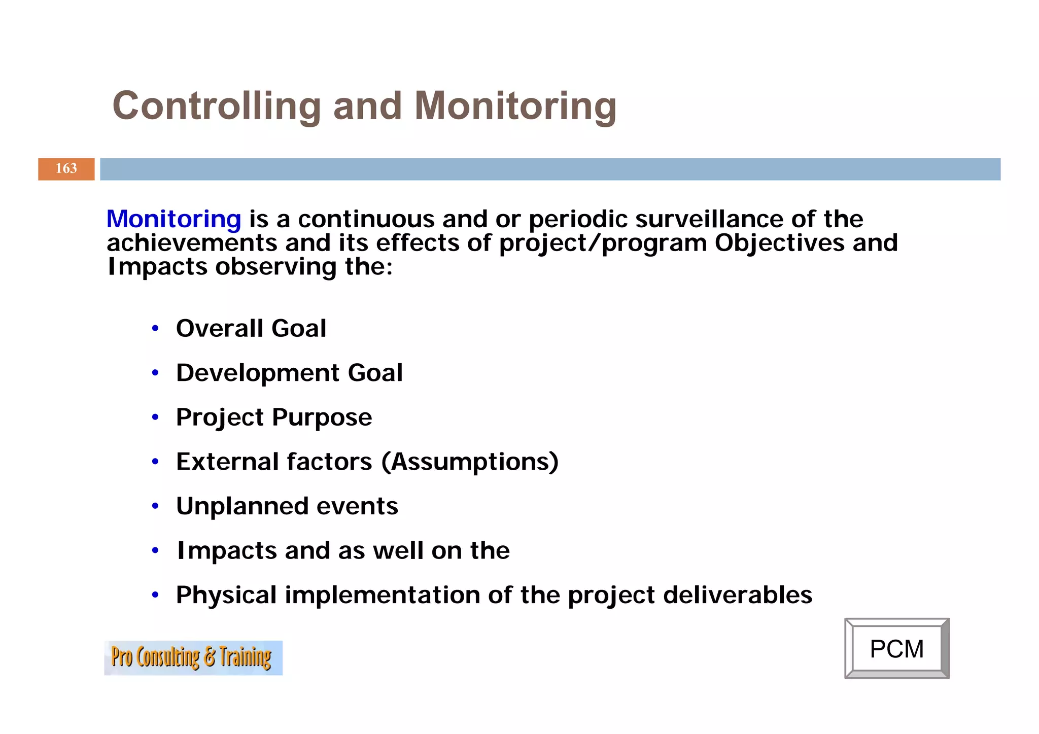 Controlling and Monitoring
163


      Monitoring is a continuous and or periodic surveillance of the
      achievements and its effects of project/program Objectives and
      Impacts observing the:

         • Overall Goal
         • D
           Development Goal
               l     tG l
         • Project Purpose
         • External factors (Assumptions)
         • Unplanned events
         • Impacts and as well on the
         • Physical implementation of the project deliverables

                                                                 PCM
 