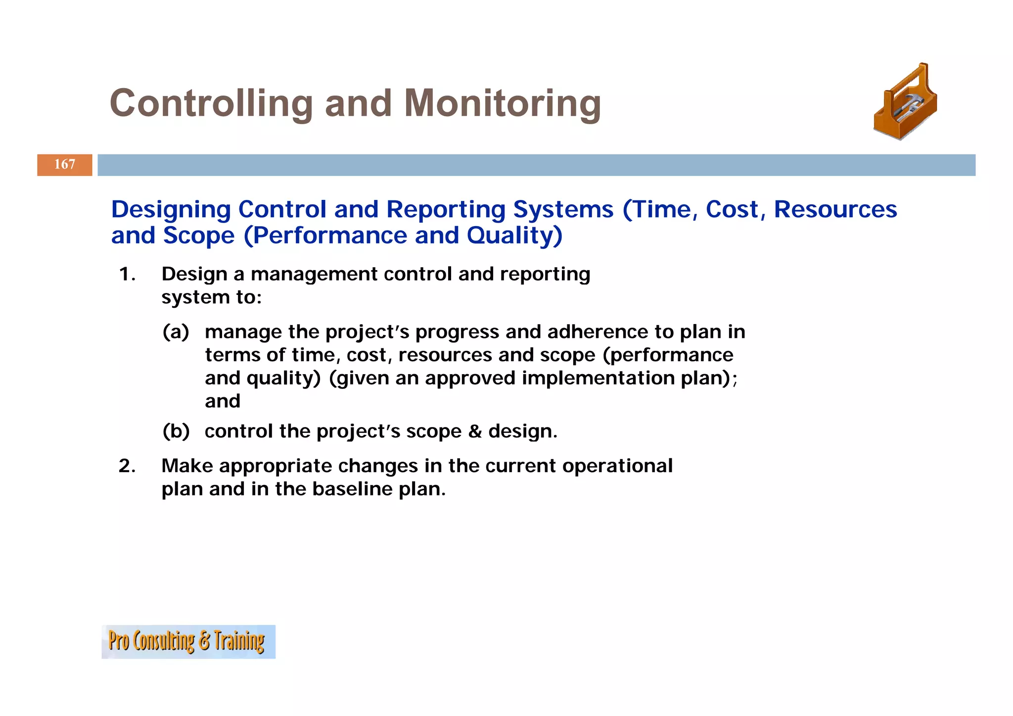 Controlling and Monitoring
167


      Designing Control and Reporting Systems (Time, Cost, Resources
      and Scope (Performance and Quality)
      1.   Design a management control and reporting
           system to:
           (a) manage the project’s progress and adherence to plan in
               terms of time, cost, resources and scope (performance
               and quality) (given an approved implementation plan);
               and
           ( )
           (b) control the project’s scope & design.
                           p j          p        g
      2.   Make appropriate changes in the current operational
           plan and in the baseline plan.
 