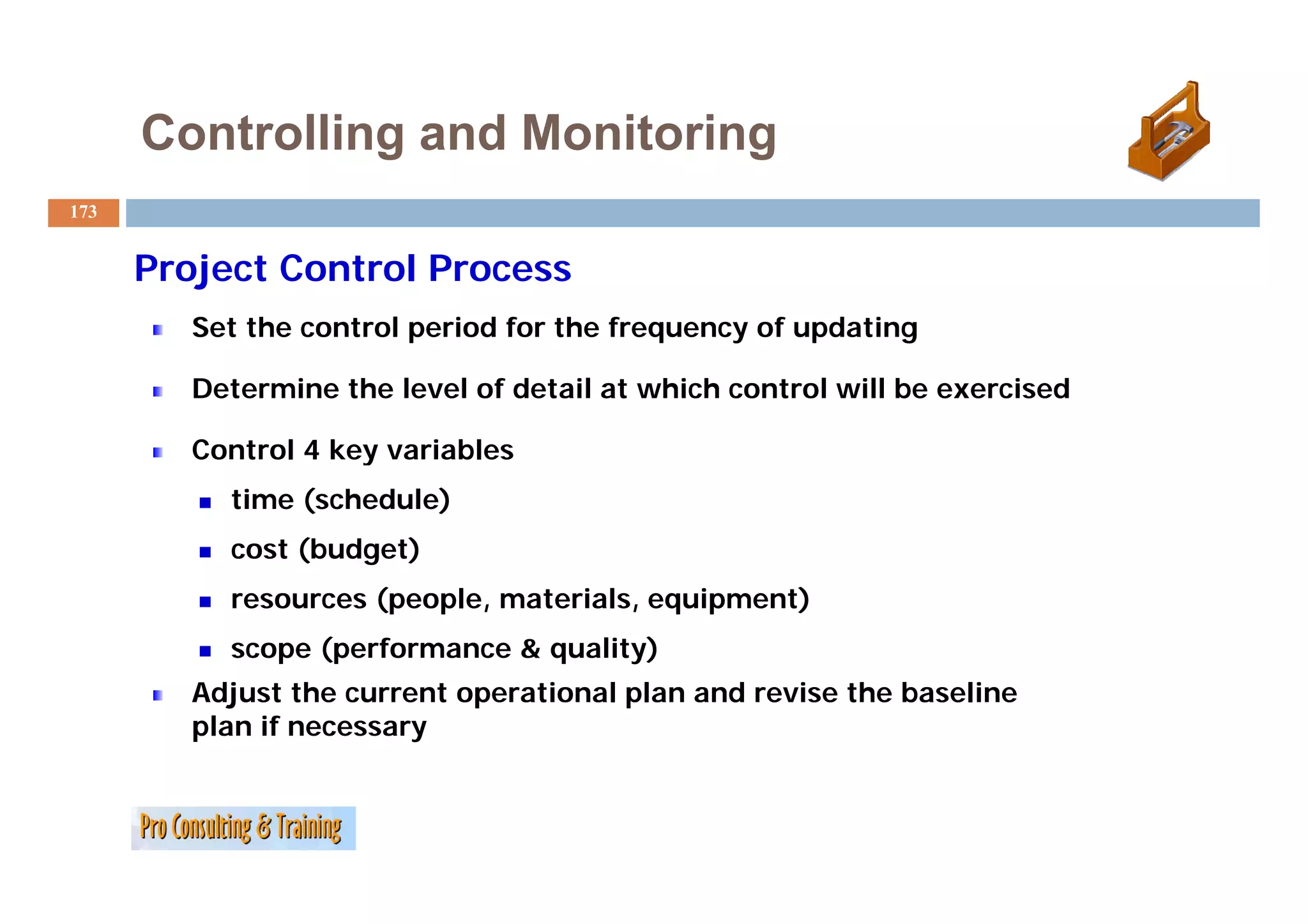 Controlling and Monitoring
173


      Project Control Process
         Set the control period for the frequency of updating

         Determine the level of detail at which control will be exercised

         Control 4 key variables
                     y
           time (schedule)
           cost (budget)
           resources (people, materials, equipment)
           scope (performance & quality)
         Adjust the current operational plan and revise the baseline
         plan if necessary
 