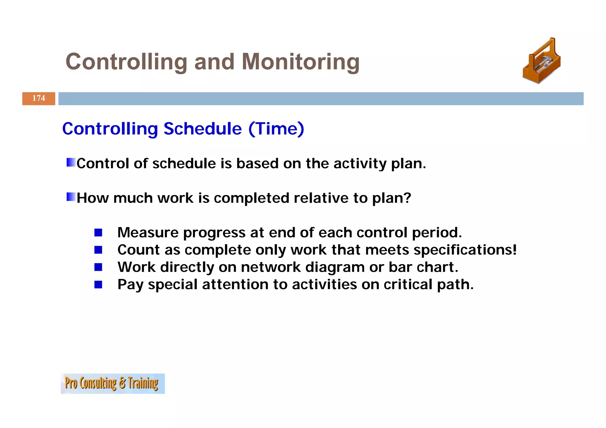 Controlling and Monitoring
174


      Controlling Schedule (Time)
       Control of schedule is based on the activity plan.
                                                    plan

       How much work is completed relative to plan?

            Measure progress at end of each control period.
            Count as complete only work that meets specifications!
            W k directly on network diagram or bar chart.
            Work di    tl       t    k di           b     h t
            Pay special attention to activities on critical path.
 