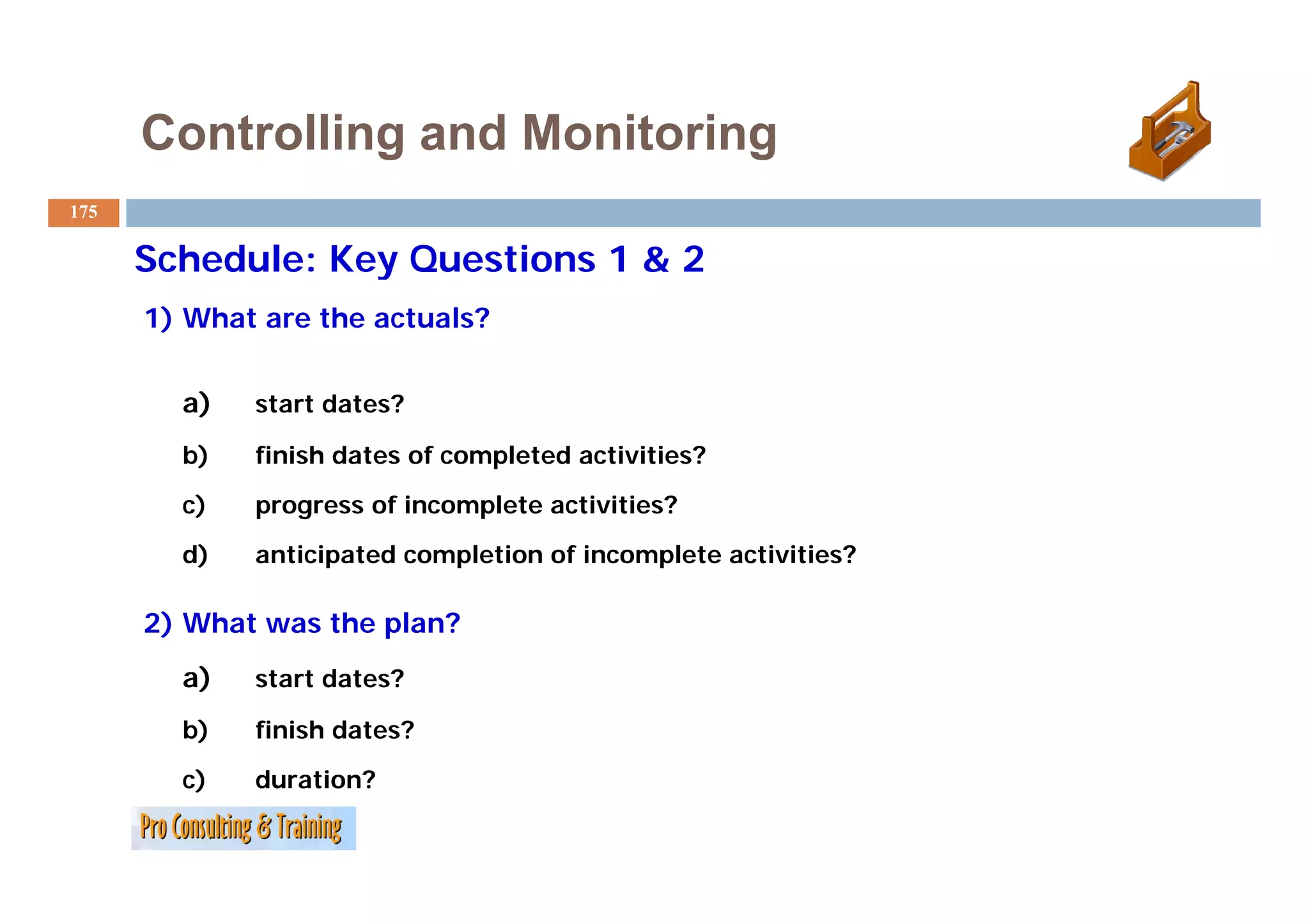 Controlling and Monitoring
175

      Schedule: Key Questions 1 & 2
      1) What are the actuals?


        a)   start dates?

        b)   finish dates of completed activities?
        c)   progress of incomplete activities?
         )
        d)   anticipated completion of incomplete activities?
                   p        p               p

      2) What was the plan?
        a)   start dates?
              t td t ?

        b)   finish dates?
        c)   duration?
 