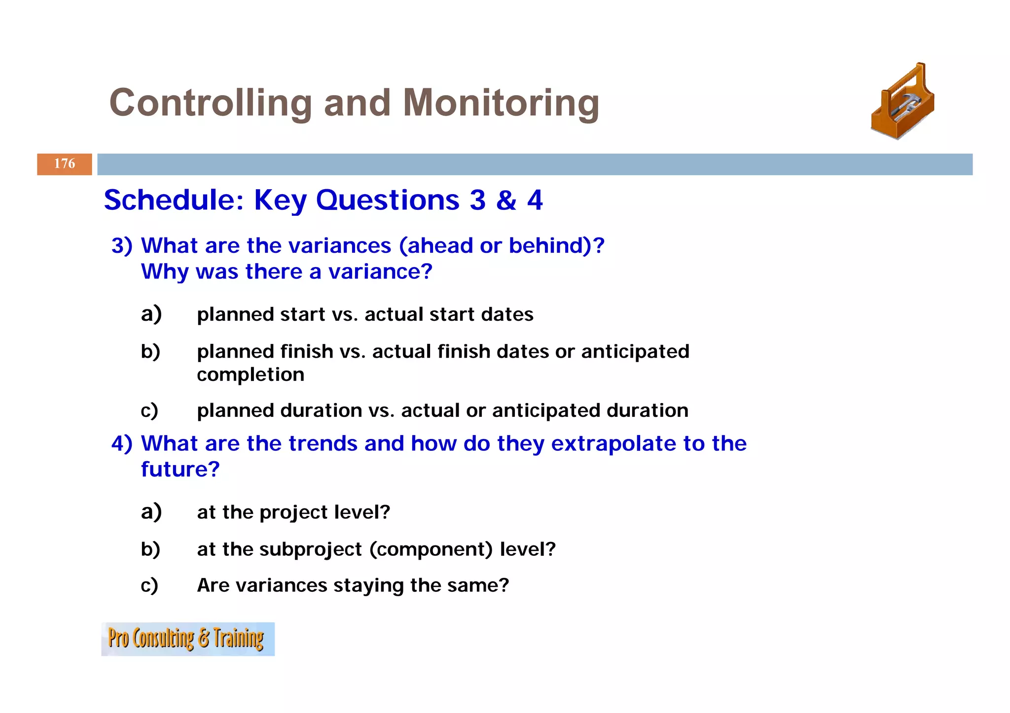 Controlling and Monitoring
176

      Schedule: Key Questions 3 & 4
      3) What are the variances (ahead or behind)?
         Why was there a variance?
        a)   planned start vs. actual start dates
        b)   planned finish vs. actual finish dates or anticipated
             completion
        c)   planned duration vs. actual or anticipated duration
      4) Wh t are the trends and how do they extrapolate to the
         What     th t    d    dh    d th      t    l t t th
         future?
        a)   at the project level?
        b)   at the subproject (component) level?
        c)   Are variances staying the same?
 