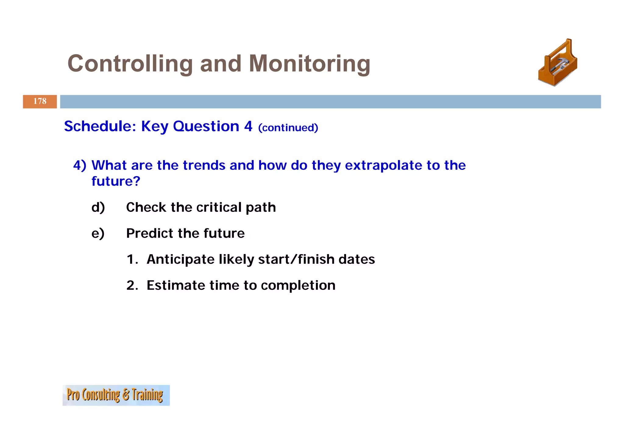 Controlling and Monitoring
178


      Schedule: Key Question 4 (continued)
      S h d l K Q        i

       4) What are the trends and how do they extrapolate to the
        )                                   y      p
          future?
         d)   Check the critical path
         e)   Predict the future
              1. Anticipate likely start/finish dates
              2. Estimate time to completion
 