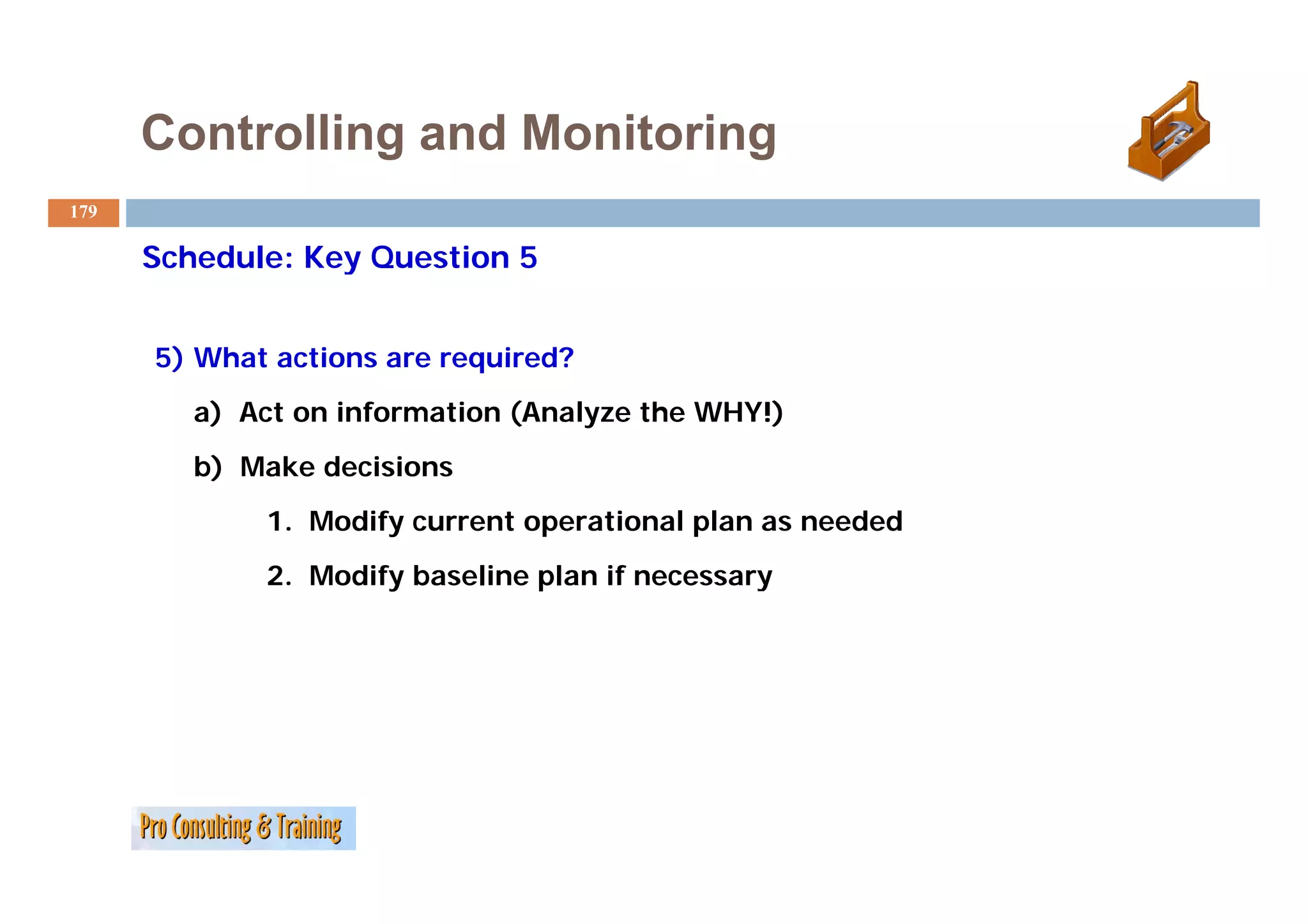 Controlling and Monitoring
179

      Schedule: Key Question 5


      5) What actions are required?
         a) Act on information (Analyze the WHY!)
         b) Make decisions
             1. Modify current operational plan as needed
             2. M dif baseline plan if necessary
             2 Modify b   li    l
 