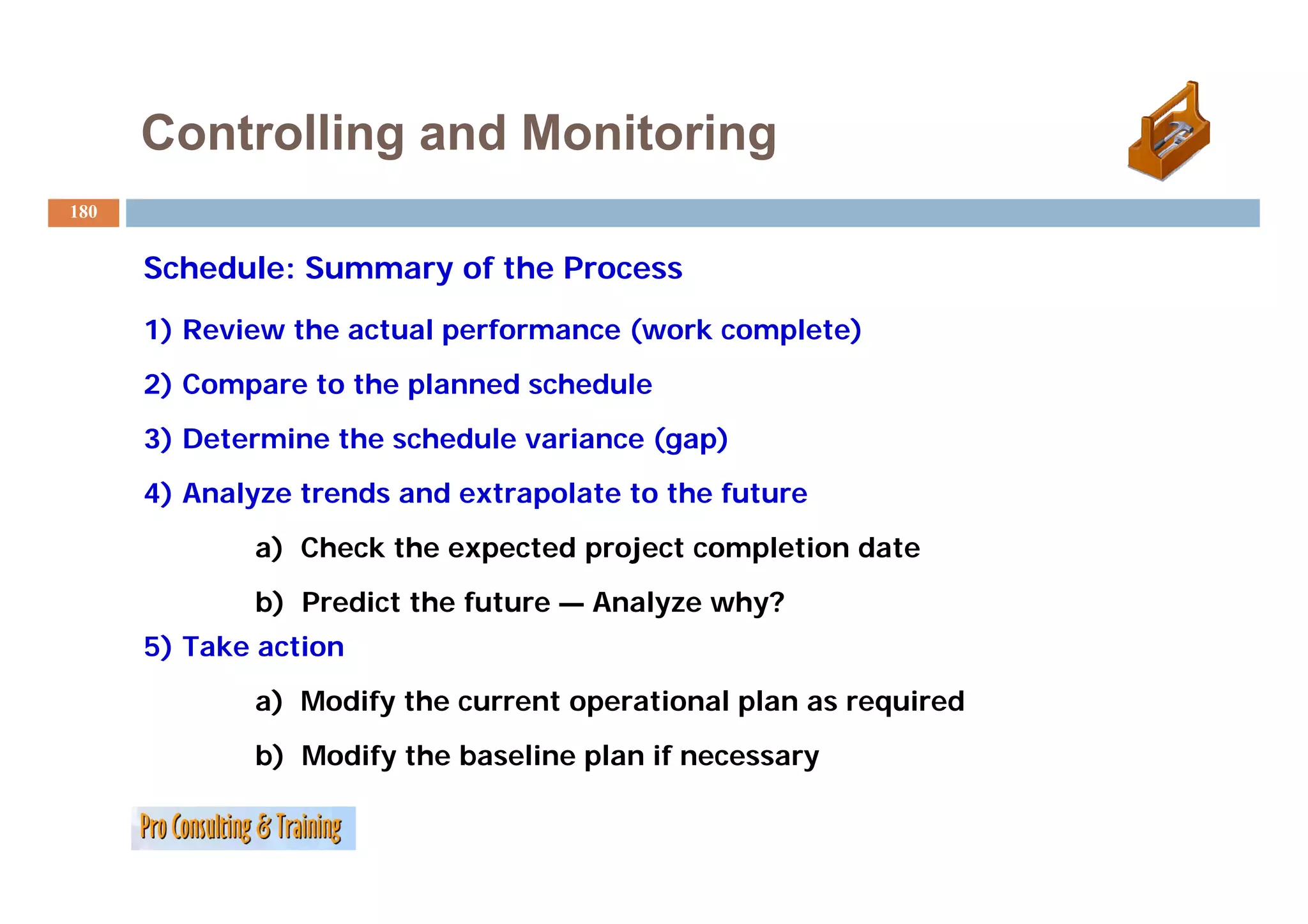 Controlling and Monitoring
180


      Schedule: Summary of the Process
      1) Review the actual performance (work complete)
      2) Compare to the planned schedule
      3) Determine the schedule variance (gap)
      4) Analyze trends and extrapolate to the future
             a) Check the expected project completion date
             b) Predict the future — Analyze why?
      5) Take action
             a) Modify the current operational plan as required
             b) Modify the baseline plan if necessary
 