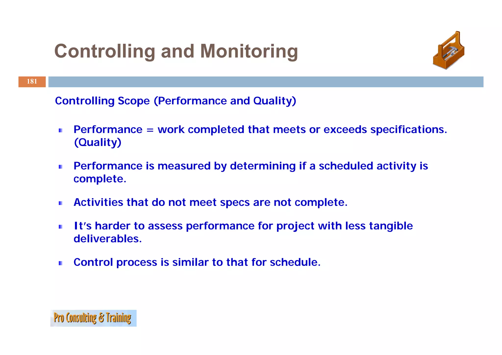 Controlling and Monitoring
181

      C t lli
      Controlling S
                  Scope (P f
                        (Performance and Q lit )
                                       d Quality)

         Performance = work completed that meets or exceeds specifications.
         (Quality)

         Performance is measured by determining if a scheduled activity is
         complete.
         complete

         Activities that do not meet specs are not complete.

         It’s harder to assess performance for project with less tangible
         deliverables.

         Control process i similar to that for schedule.
         C     l         is i il       h f       h d l
 