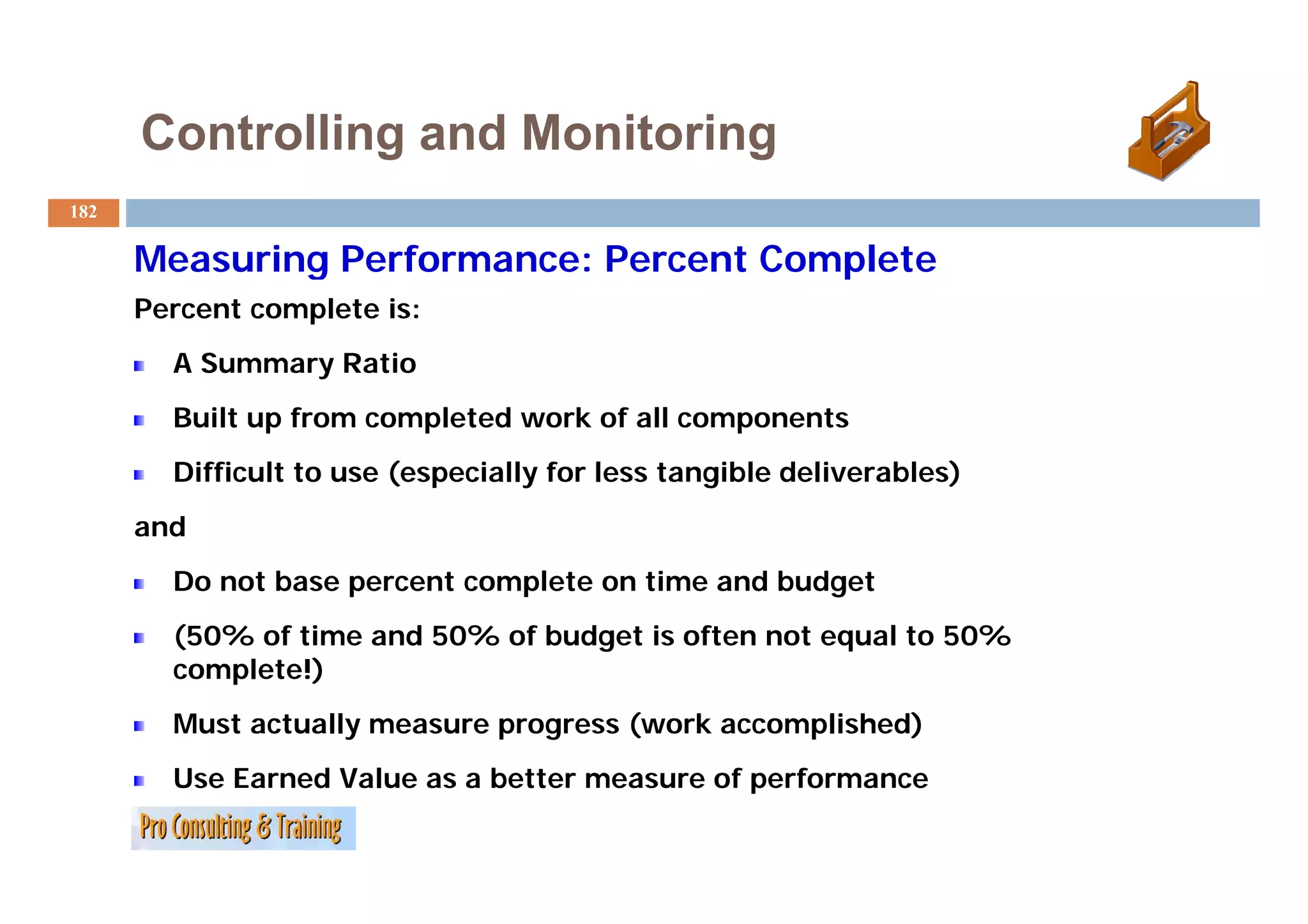 Controlling and Monitoring
182

      Measuring Performance: Percent Complete
      Percent complete is:
        A Summary Ratio
          S mma
        Built up from completed work of all components
        Difficult
        Diffi l to use (especially for less tangible deliverables)
                       (     i ll f l           ibl d li     bl )
      and
        Do not base percent complete on time and budget
        (50% of time and 50% of budget is often not equal to 50%
        complete!)
        Must actually measure progress (work accomplished)
        Use Earned Value as a better measure of performance
 