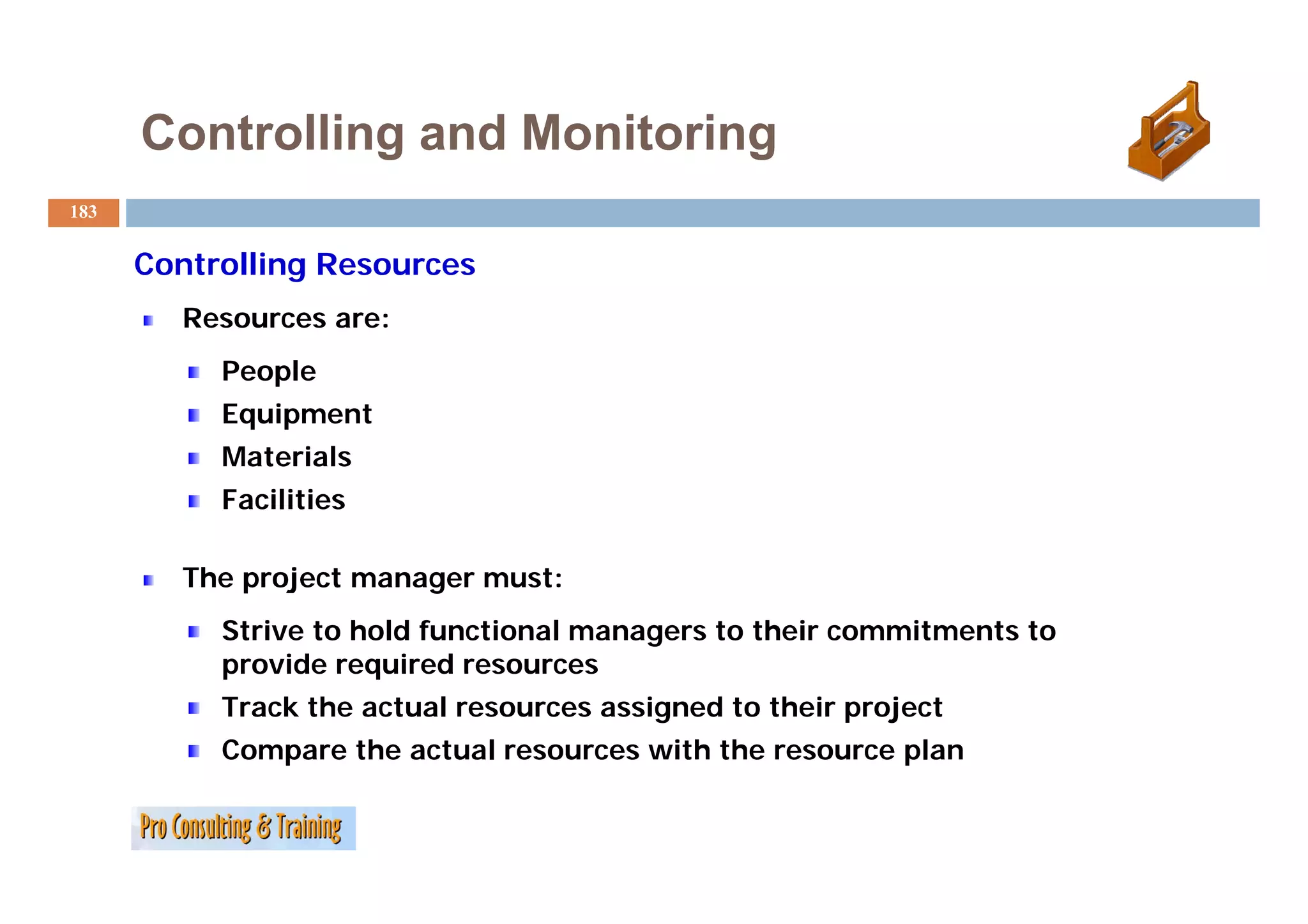 Controlling and Monitoring
183


      C
      Controlling R
            lli   Resources
        Resources are:
           People
           Equipment
           Materials
           Facilities

        Th project manager must:
        The   j
           Strive to hold functional managers to their commitments to
           provide required resources
           Track the actual resources assigned to their project
           Compare the actual resources with the resource plan
 
