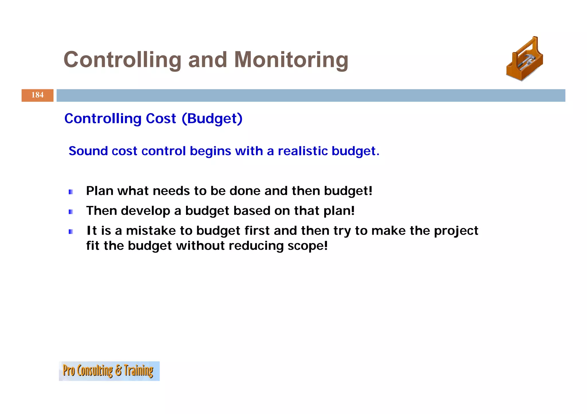 Controlling and Monitoring
184


      C
      Controlling C
            lli   Cost (B d
                       (Budget)
                              )

      Sound cost control begins with a realistic budget.


         Plan what needs to be done and then budget!
         Then d
         Th   develop a b d t b
                  l     budget based on th t plan!
                                   d    that l !
         It is a mistake to budget first and then try to make the project
         fit the budget without reducing scope!
 