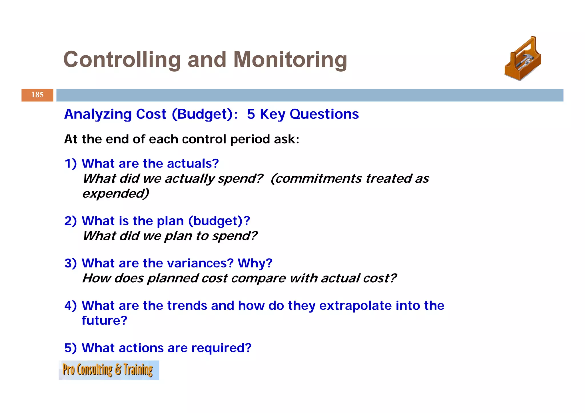 Controlling and Monitoring
185

      Analyzing Cost (Budget): 5 Key Questions
      At the end of each control period ask:
      1) Wh t are the actuals?
         What     th    t l ?
        What did we actually spend? (commitments treated as
        expended)

      2) What is the plan (budget)?
        What did we plan to spend?

      3) What are the variances? Why?
        How does planned cost compare with actual cost?

      4) What are the trends and how do they extrapolate into the
         future?

      5) What actions are required?
 