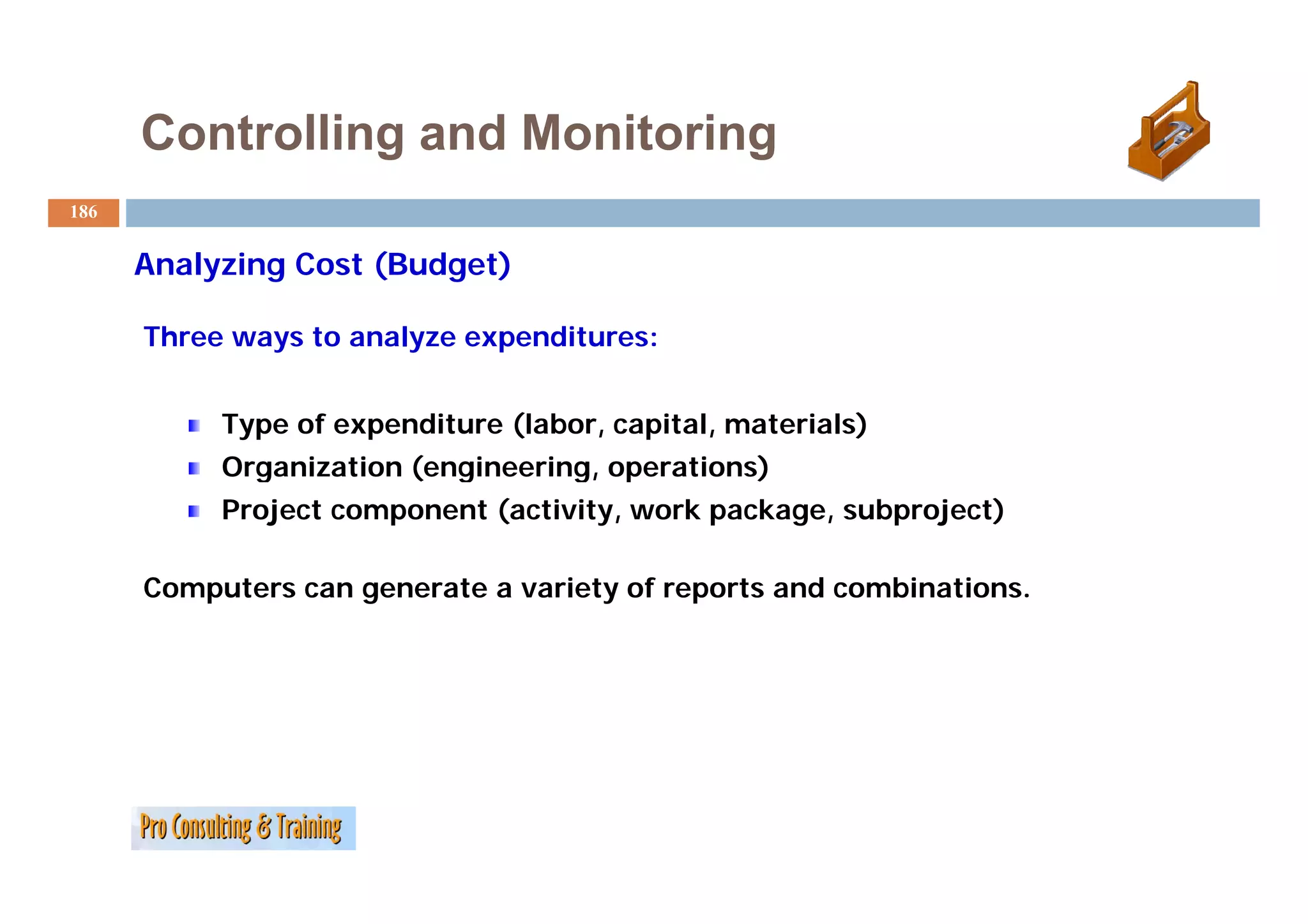 Controlling and Monitoring
186


      A l i
      Analyzing C
                Cost (B d
                     (Budget)
                            )

      Three ways to analyze expenditures:


           Type of expenditure (labor, capital, materials)
           Organization (engineering operations)
                        (engineering,
           Project component (activity, work package, subproject)

      Computers can generate a variety of reports and combinations.
 
