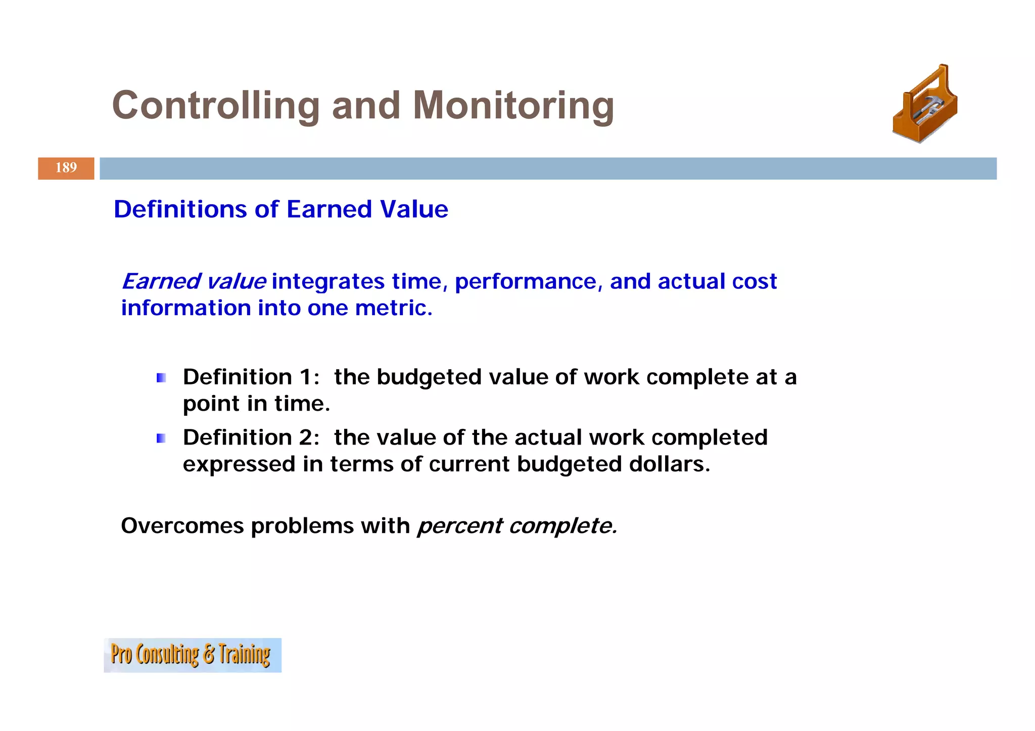 Controlling and Monitoring
189


      D fi i i
      Definitions of E
                   f Earned V l
                          d Value

      Earned value integrates time performance and actual cost
                              time, performance,
      information into one metric.


           Definition 1: the budgeted value of work complete at a
           point in time.
           Definition 2: the value of the actual work completed
                                                         p
           expressed in terms of current budgeted dollars.

      Overcomes problems with percent complete.
 