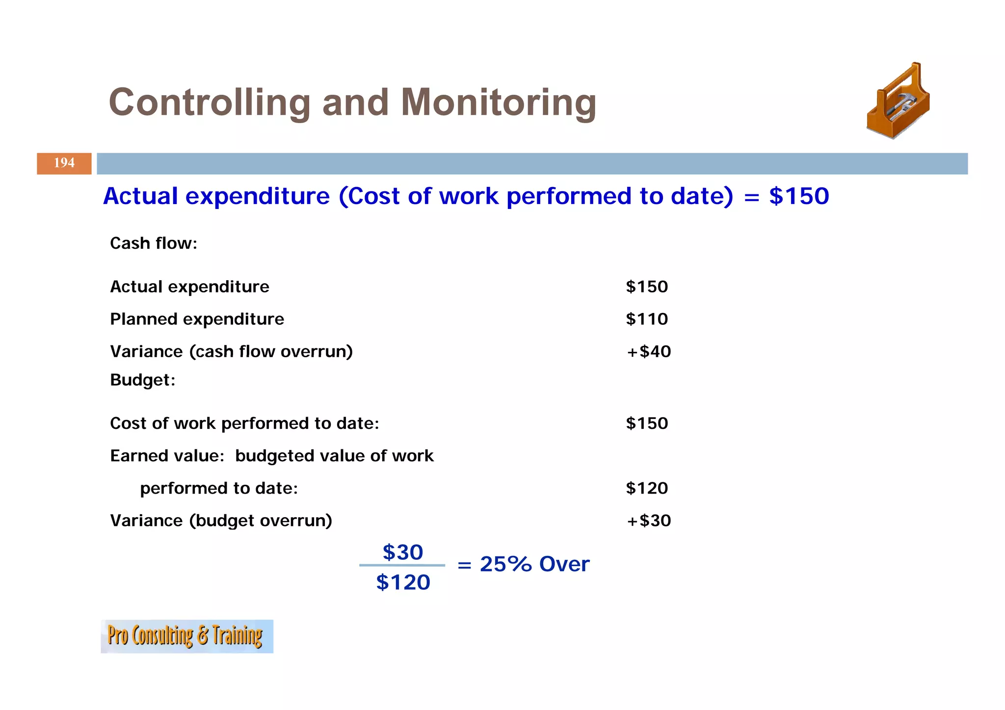 Controlling and Monitoring
194

      Actual expenditure (Cost of work performed to date) = $150
      Cash flow:

      Actual expenditure                                  $150
      Planned expenditure                                 $110
      Variance (cash flow overrun)                        +$40
      Budget:

      Cost of work performed to date:                     $150
      Earned value: budgeted value of work
         performed to date:                               $120
      Variance (budget overrun)
      V i      (b d t         )                           +$30

                                     $30
                                             = 25% Over
                                     $120
 