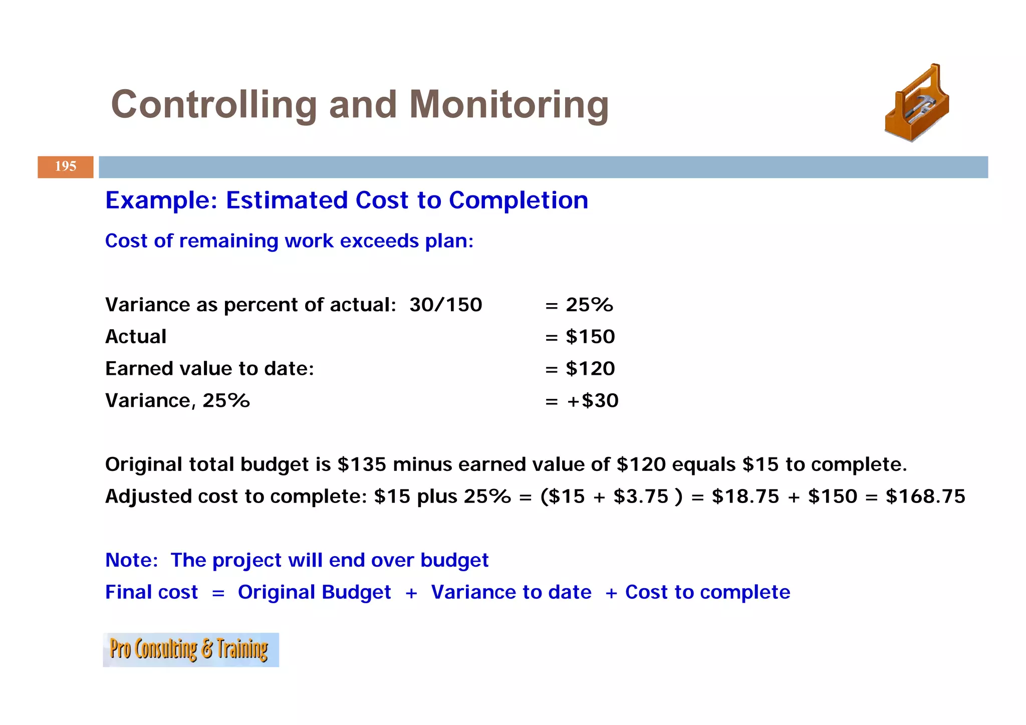 Controlling and Monitoring
195

      Example: Estimated Cost to Completion
      Cost of remaining work exceeds plan:


      Variance as percent of actual: 30/150      = 25%
      Actual                                     = $150
      Earned value t date:
      E    d l     to d t                        = $120
      Variance, 25%                              = +$30


      Original total budget is $135 minus earned value of $120 equals $15 to complete.
      Adjusted cost to complete: $15 plus 25% = ($15 + $3.75 ) = $18.75 + $150 = $168.75


      Note: The project will end over budget
      Final cost = Original Budget + Variance to date + Cost to complete
 
