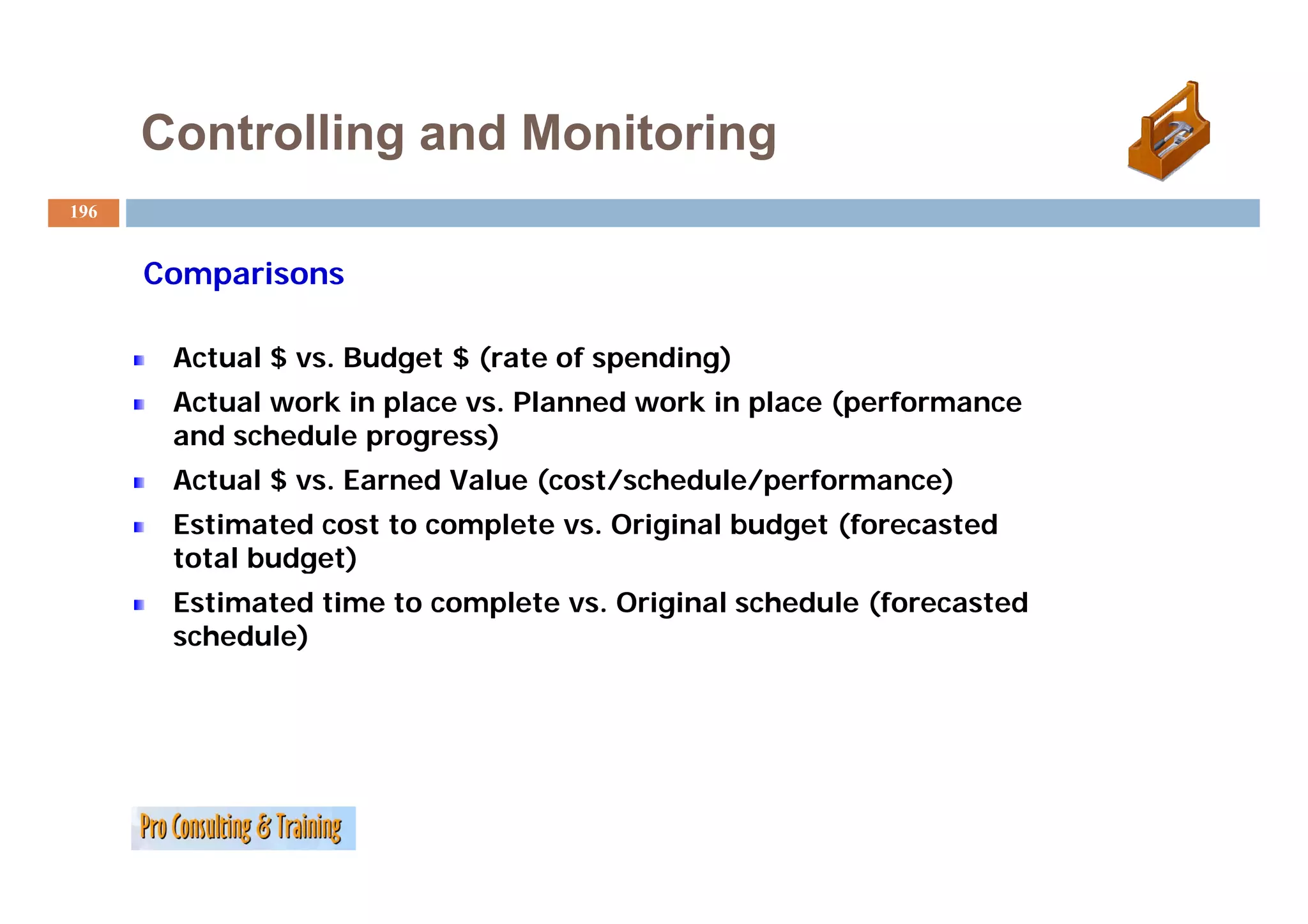 Controlling and Monitoring
196


      Comparisons

       Actual $ vs. Budget $ (rate of spending)
                vs
       Actual work in place vs. Planned work in place (performance
       and schedule progress)
       Actual $ vs. Earned Value (cost/schedule/performance)
       Estimated cost to complete vs. Original budget (forecasted
       total budget)
       Estimated time to complete vs. Original schedule (forecasted
       schedule)
 