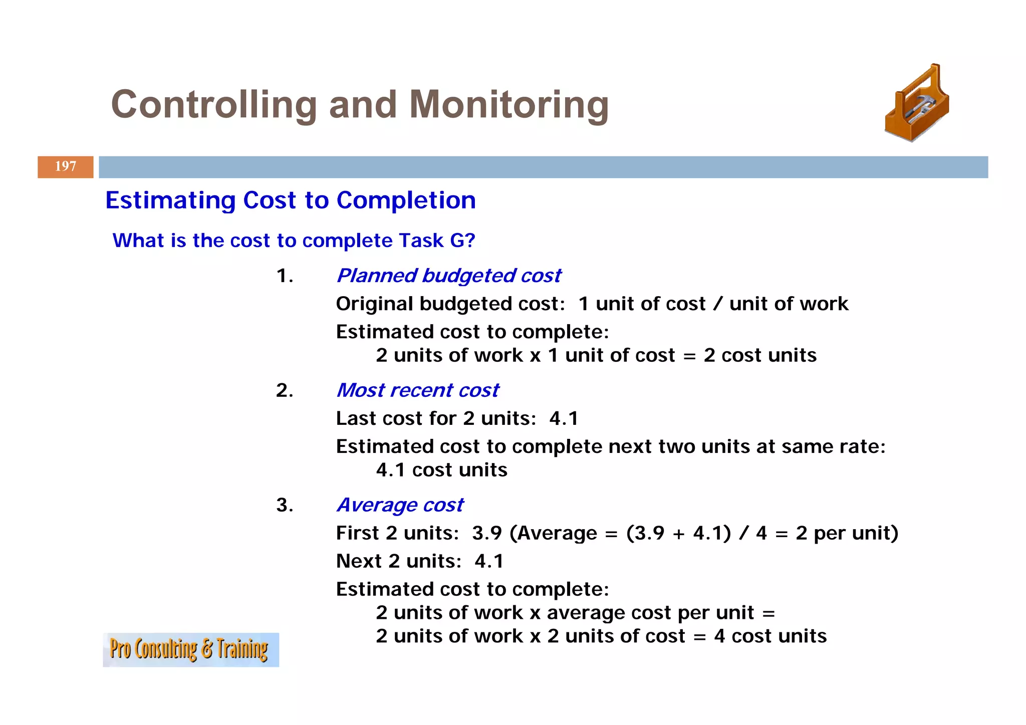 Controlling and Monitoring
197

      Estimating Cost to Completion
      What is the cost to complete Task G?
                      1.    Planned budgeted cost
                            Original budgeted cost: 1 unit of cost / unit of work
                            Estimated cost to complete:
                                2 units of work x 1 unit of cost = 2 cost units
                      2.    Most recent cost
                            Last cost for 2 units: 4.1
                            Estimated cost to complete next two units at same rate:
                                4.1 cost units
                      3.    Average cost
                            First
                            Fi t 2 units: 3.9 (Average = (3.9 + 4.1) / 4 = 2 per unit)
                                     it 3 9 (A            (3 9 4 1)                it)
                            Next 2 units: 4.1
                            Estimated cost to complete:
                                2 units of work x average cost per unit =
                                2 units of work x 2 units of cost = 4 cost units
 