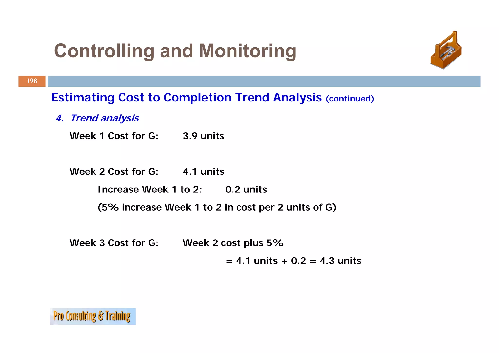 Controlling and Monitoring
198

      Estimating Cost to Completion Trend Analysis ( ti d)
                                                   (continued)

      4. Trend analysis
         Week 1 Cost for G:    3.9
                               3 9 units


         Week 2 Cost for G:    4.1 units
              Increase Week 1 to 2:        0.2 units
              (5% increase Week 1 to 2 in cost per 2 units of G)


         Week 3 Cost for G:    Week 2 cost plus 5%
                                           = 4.1 units + 0.2 = 4.3 units
 