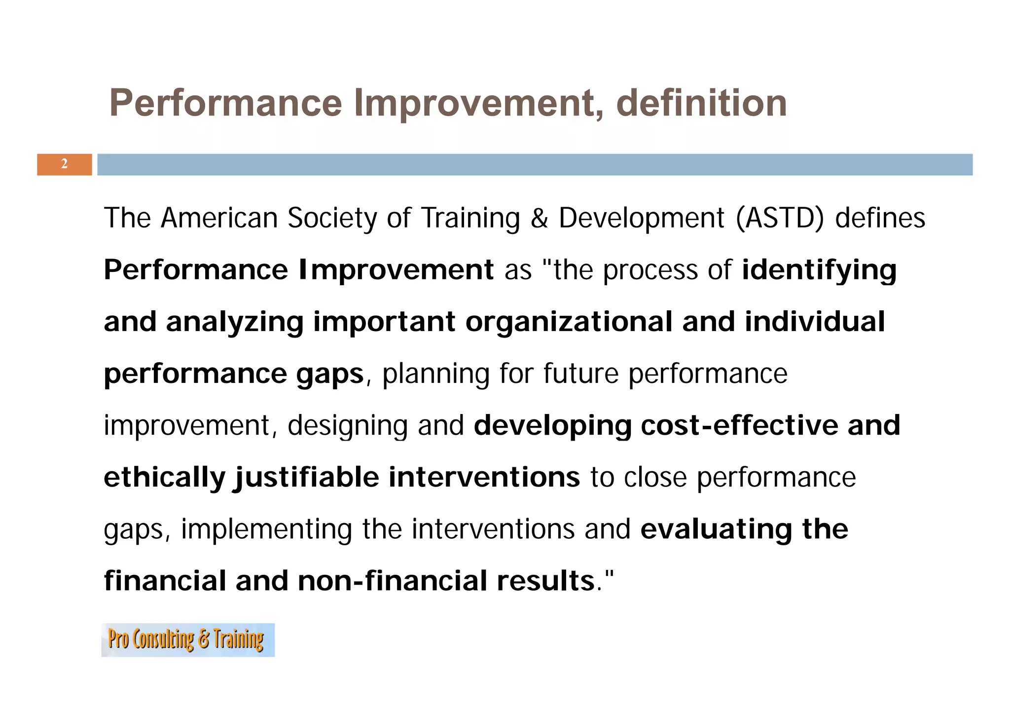 Performance Improvement, definition
2



    The American Society of Training & Development (ASTD) defines
    Performance Improvement as "the process of identifying
                                the
    and analyzing important organizational and individual
    performance gaps, planning for future performance
    improvement, designing and developing cost-effective and
      p        ,     g g             p g
    ethically justifiable interventions to close performance
    gaps, i l
          implementing the interventions and evaluating the
                  ti th i t        ti      d    l ti    th
    financial and non-financial results."
 