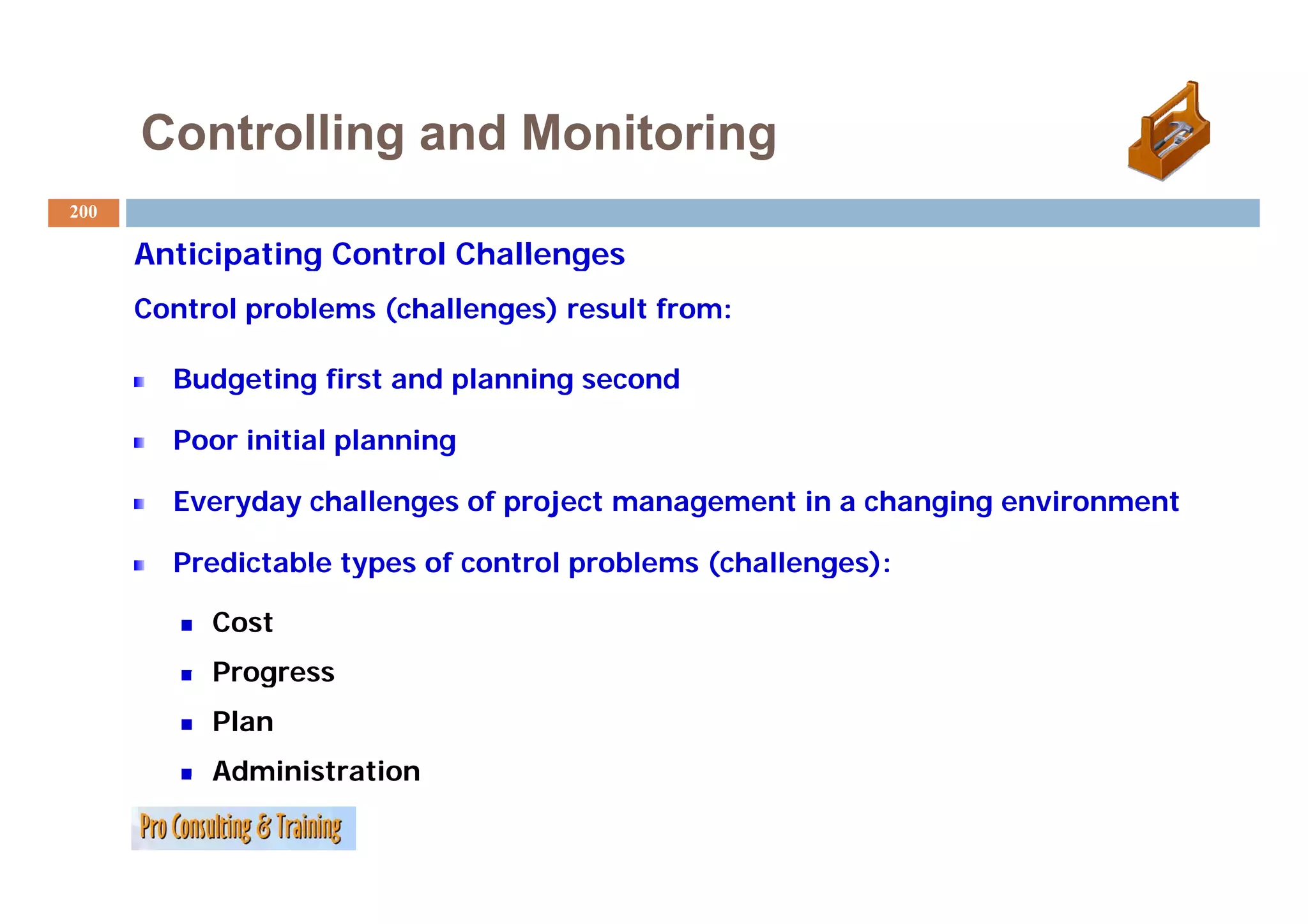 Controlling and Monitoring
200

      Anticipating Control Challenges
      Control problems (challenges) result from:

        Budgeting first and planning second

        Poor initial planning

        Everyday challenges of project management in a changing environment

        Predictable types of control problems (challenges):

           Cost
           Progress
           Plan
           Administration
 