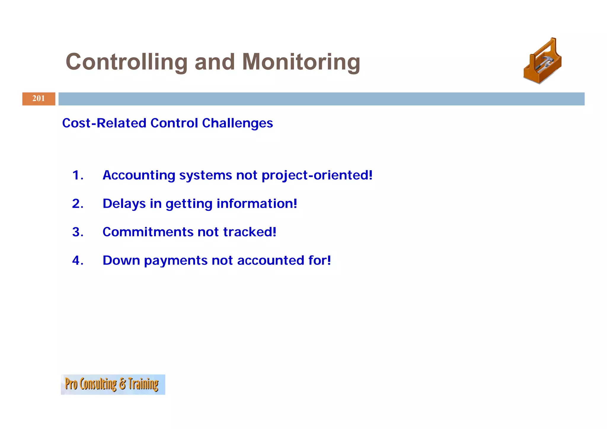 Controlling and Monitoring
201


      Cost-Related Control Challenges



       1.   Accounting systems not project-oriented!

       2.   Delays in getting information!

       3.   Commitments not tracked!

       4.   Down payments not accounted for!
 