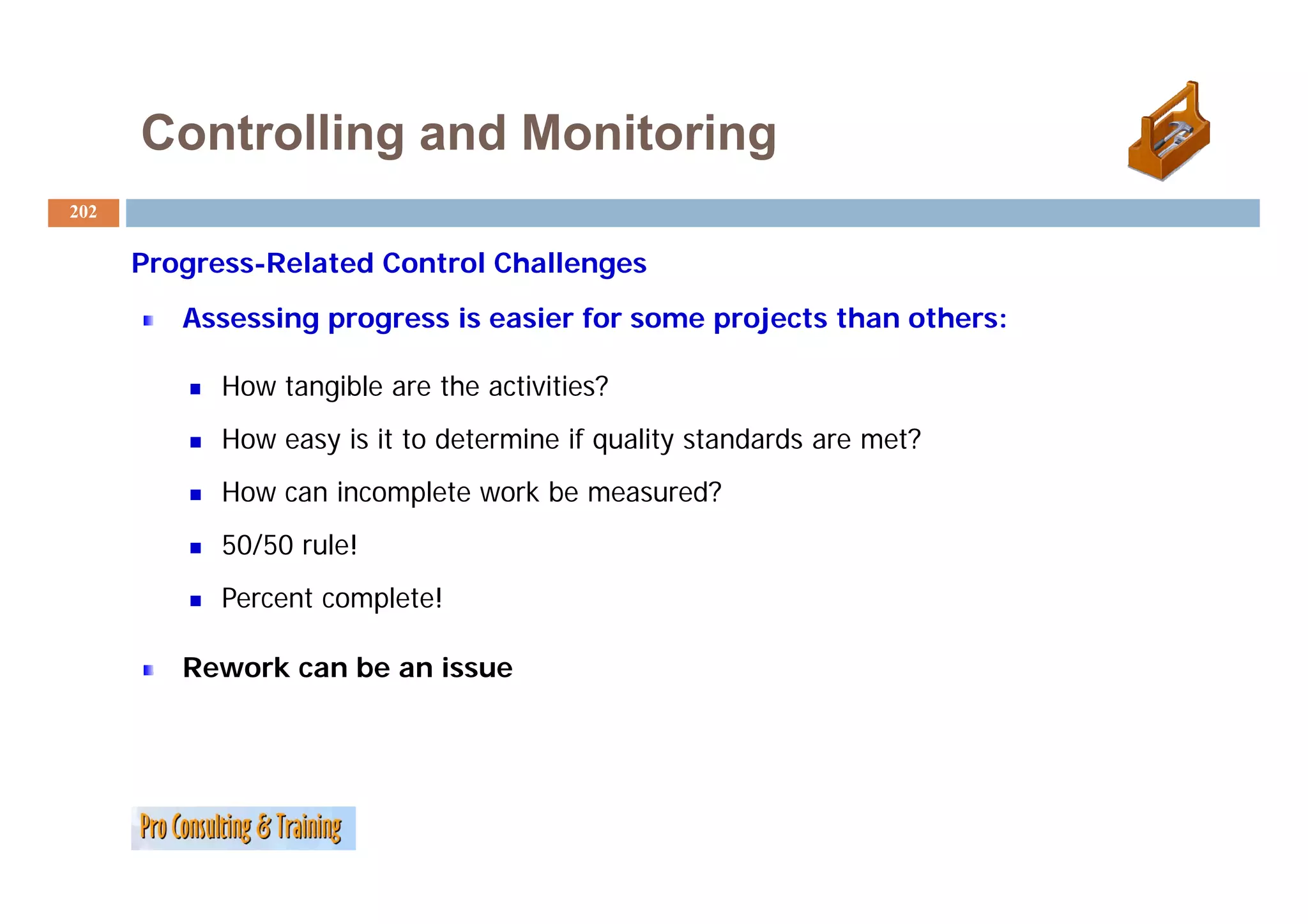 Controlling and Monitoring
202

      P
      Progress-Related C
               R l   d Control Ch ll
                             l Challenges
         Assessing progress is easier for some projects than others:

            How tangible are the activities?
            How easy is it to determine if quality standards are met?
            How can incomplete work be measured?
            50/50 rule!
            Percent complete!

         Rework can be an issue
 