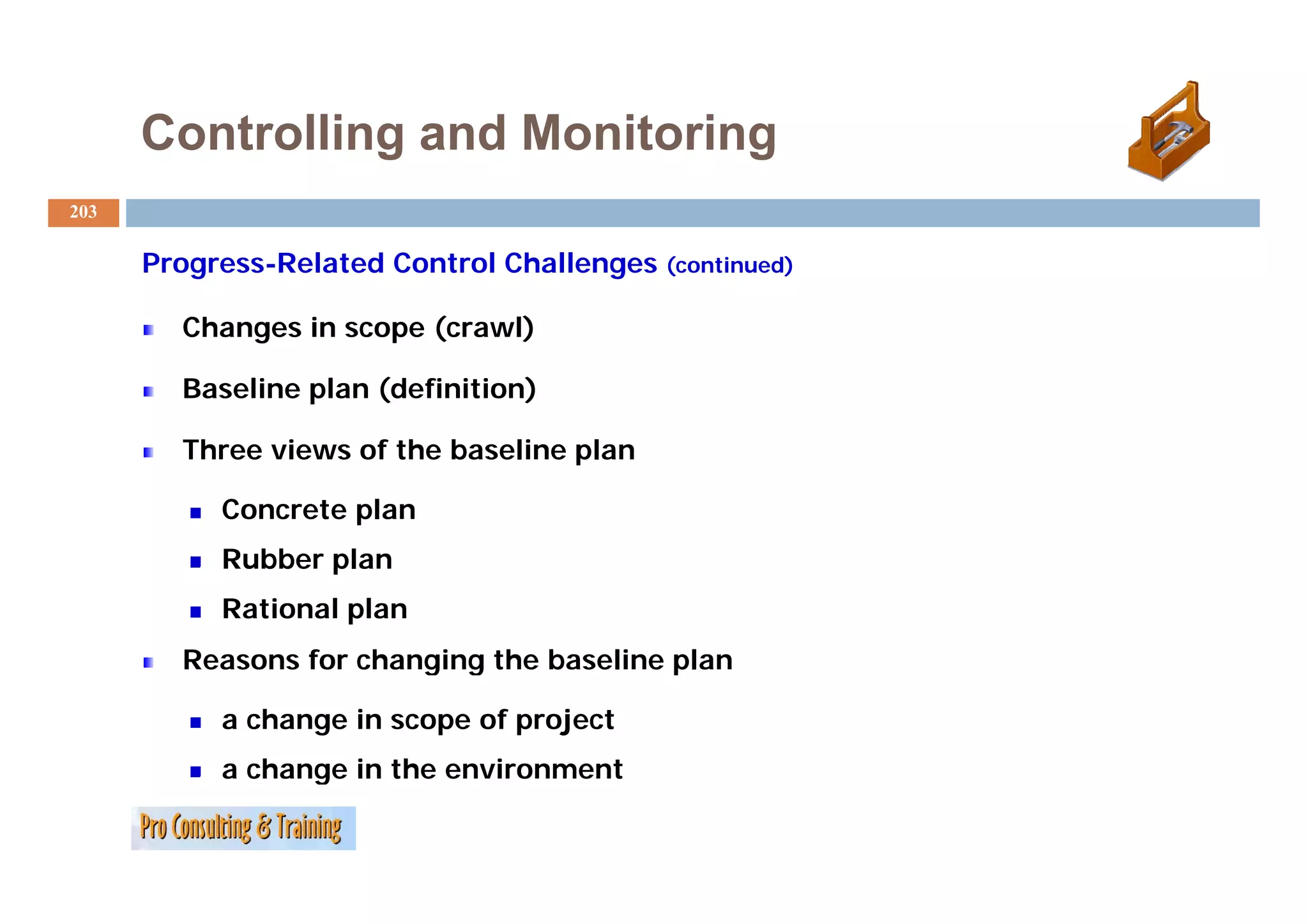 Controlling and Monitoring
203

      P
      Progress-Related C
               R l   d Control Ch ll
                             l Challenges (continued)

        Changes in scope (crawl)

        Baseline plan (definition)

        Three views of the baseline plan
                                    p

           Concrete plan
           Rubber plan
           Rational plan
        Reasons for changing the baseline p
                        g g               plan

           a change in scope of project
           a change in the environment
 
