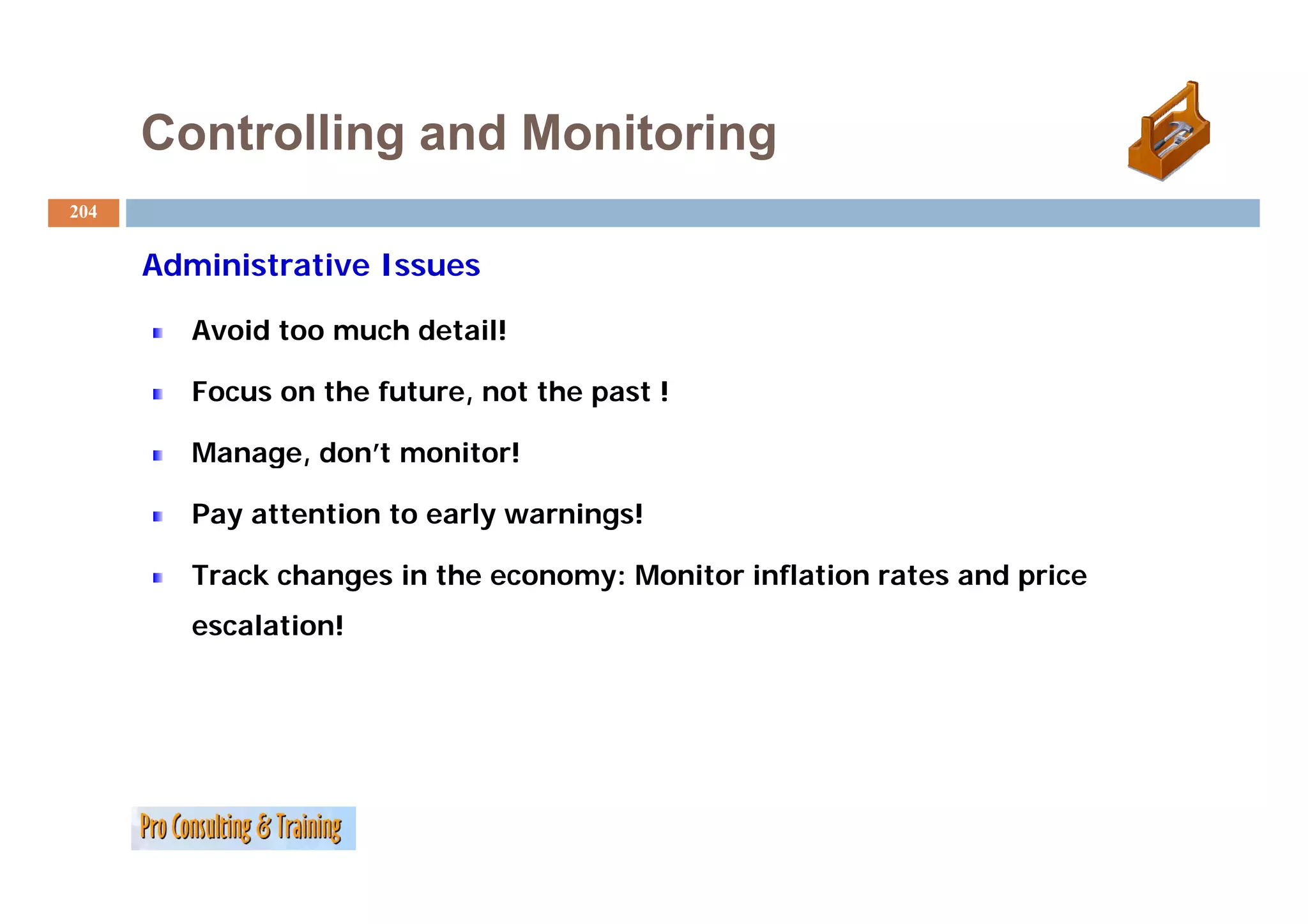 Controlling and Monitoring
204


      Administrative Issues
       d i i     i

         Avoid too much detail!

         Focus on the future, not the past !

         Manage, don’t monitor!
                 don t

         Pay attention to early warnings!

         T   k h       i th            M it i fl ti        t     d i
         Track changes in the economy: Monitor inflation rates and price
         escalation!
 