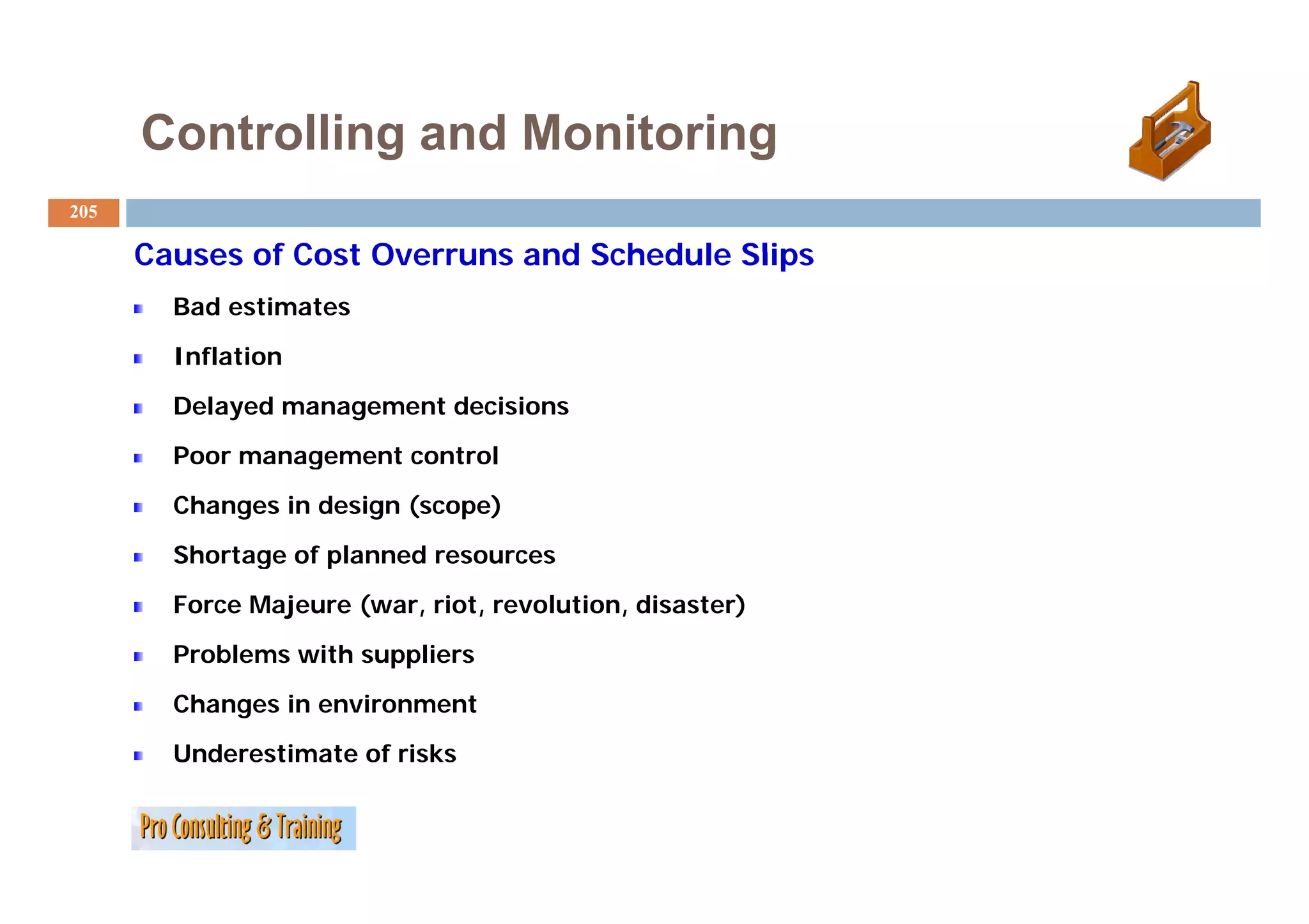 Controlling and Monitoring
205

      Causes of Cost Overruns and Schedule Slips
        Bad estimates
        Inflation
        Delayed management decisions
        Poor management control
        Changes in design (scope)
        Shortage of p
              g     planned resources
        Force Majeure (war, riot, revolution, disaster)
        Problems with suppliers
        Changes in environment
        Underestimate of risks
 