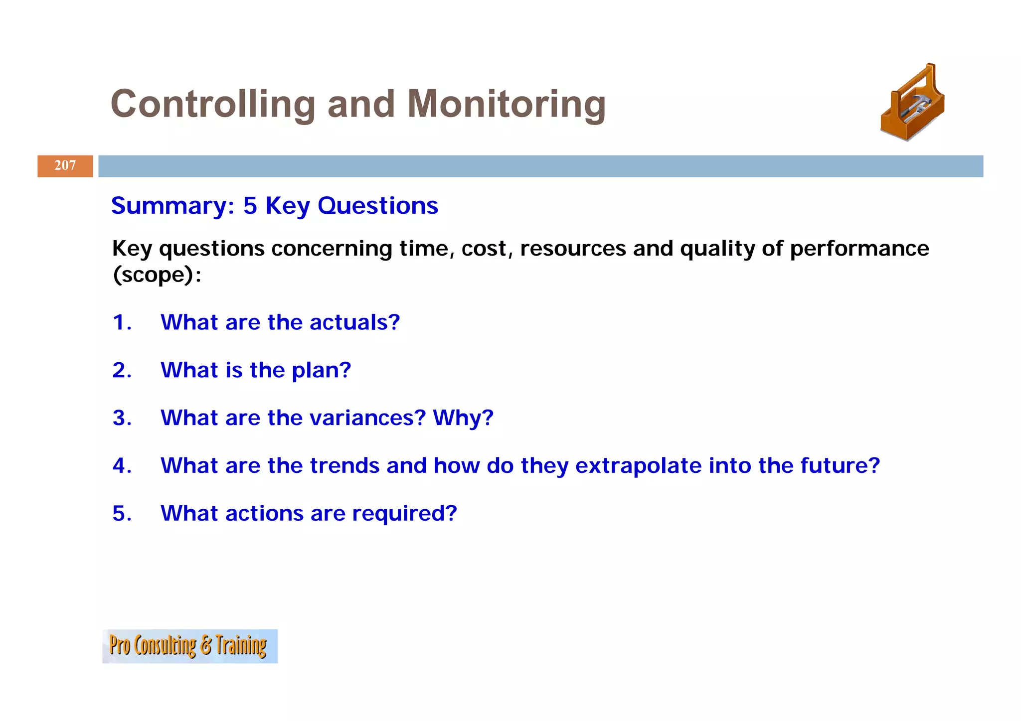 Controlling and Monitoring
207


      Summary: 5 K Q
      S          Key Questions
                         ti
      Key questions concerning time, cost, resources and quality of performance
      (scope):

      1.   What are the actuals?

      2.   What is the plan?

      3.   What are the variances? Why?

      4.   What are the trends and how do they extrapolate into the future?

      5.   What actions are required?
                              q
 