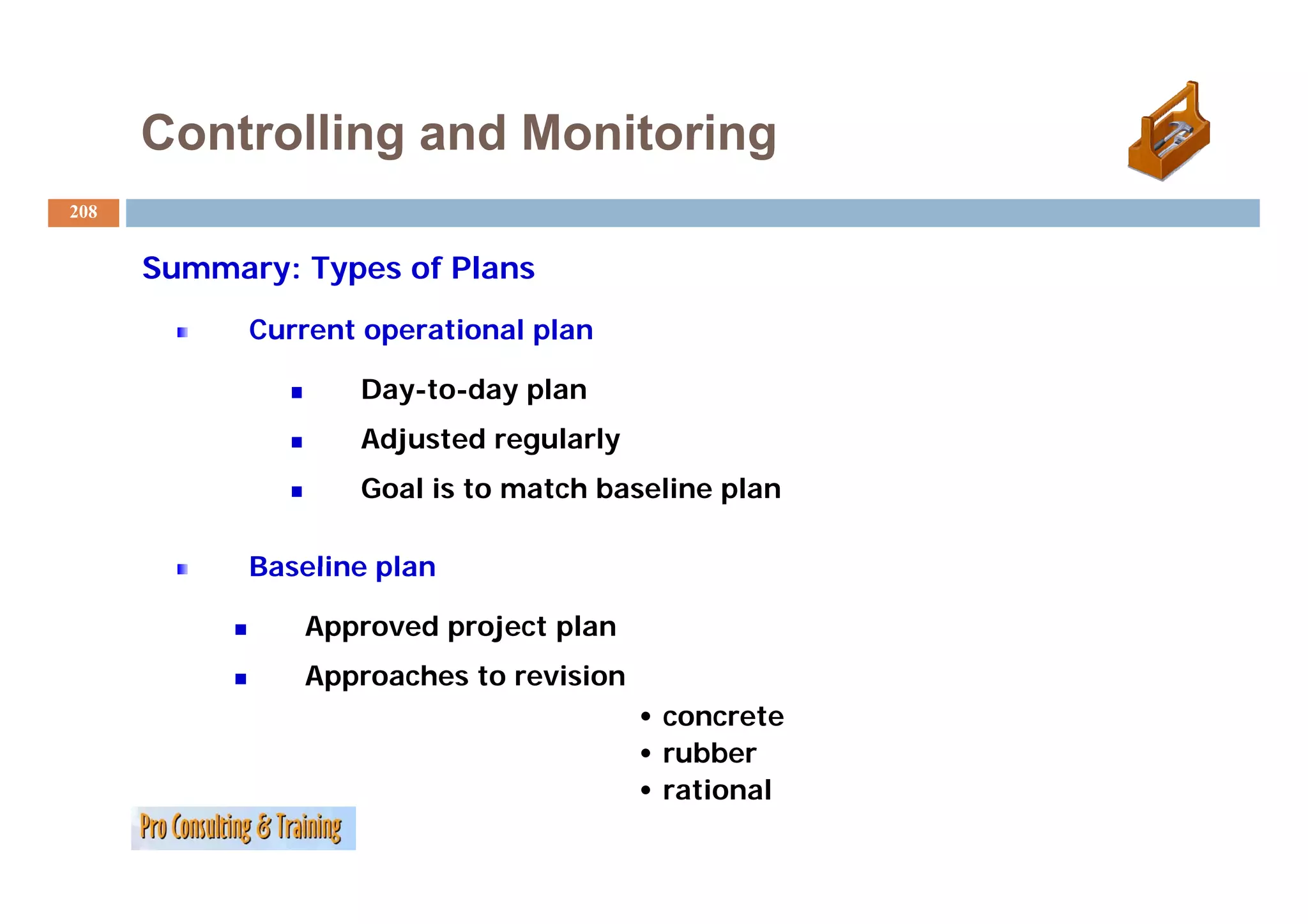 Controlling and Monitoring
208


      Summary: Types of Plans
            Current operational plan

                   Day-to-day plan
                   Adjusted regularly
                   Goal is to match baseline plan

            Baseline plan

               Approved project plan
               Approaches to revision
                                        • concrete
                                        • rubber
                                        • rational
 