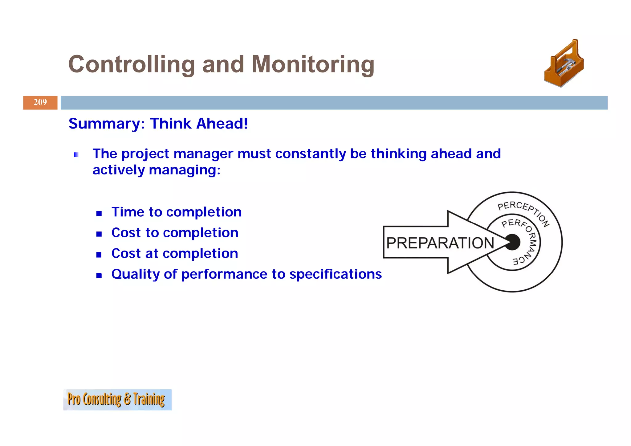 Controlling and Monitoring
209

      Summary: Think Ahead!
        The project manager must constantly be thinking ahead and
        actively managing:


           Time to completion
           Cost to completion
           Cost at completion
           Quality of performance to specifications (scope)
 