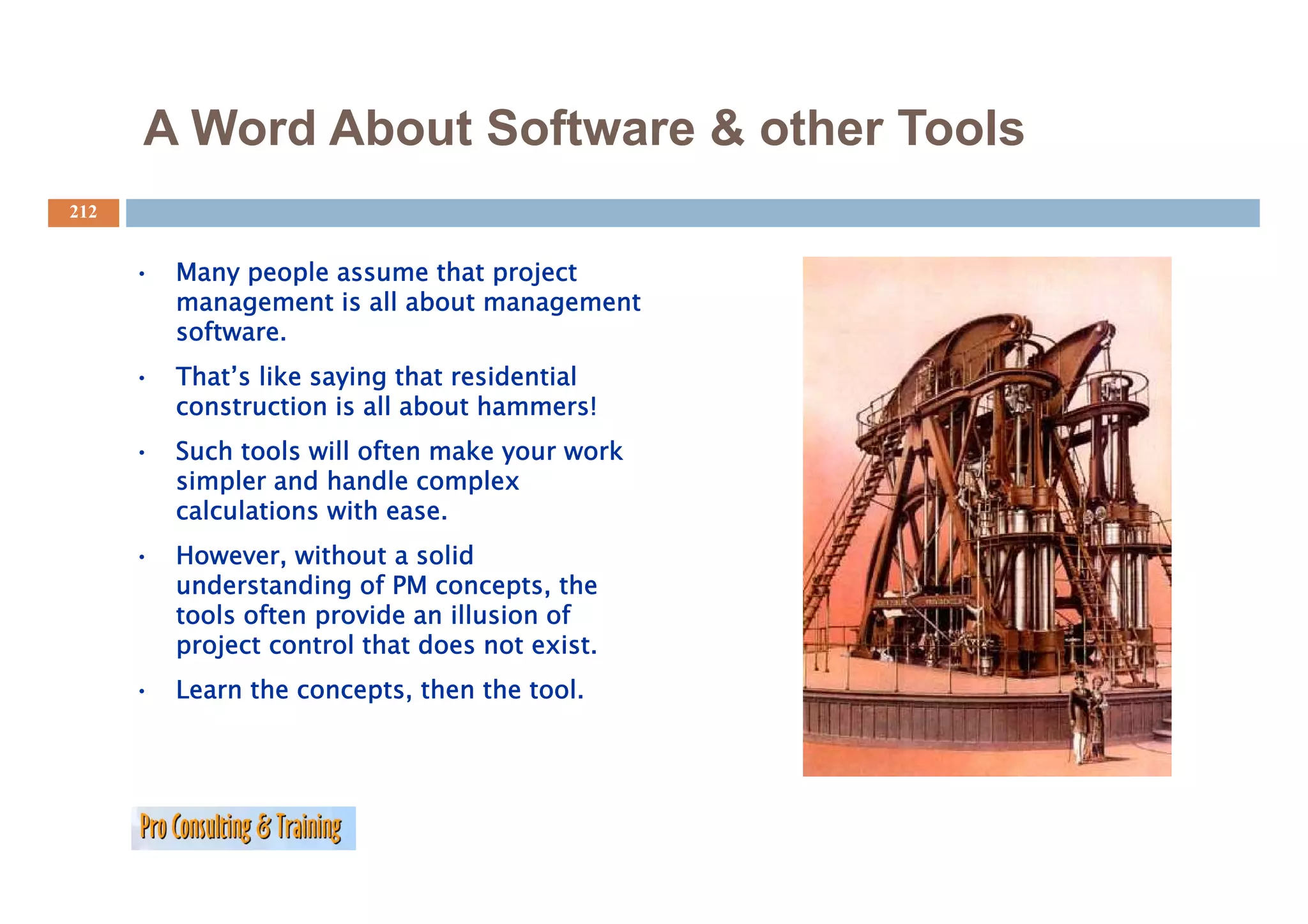 A Word About Software & other Tools
212


      •   Many people assume that project
          management is all about management
          software.
      •   That’s like saying that residential
          construction is all about hammers!
      •   Such tools will often make your work
                                     y
          simpler and handle complex
          calculations with ease.
      •   However, without a solid
                   ,
          understanding of PM concepts, the
          tools often provide an illusion of
          project control that does not exist.
      •   Learn the concepts, then the tool.
 
