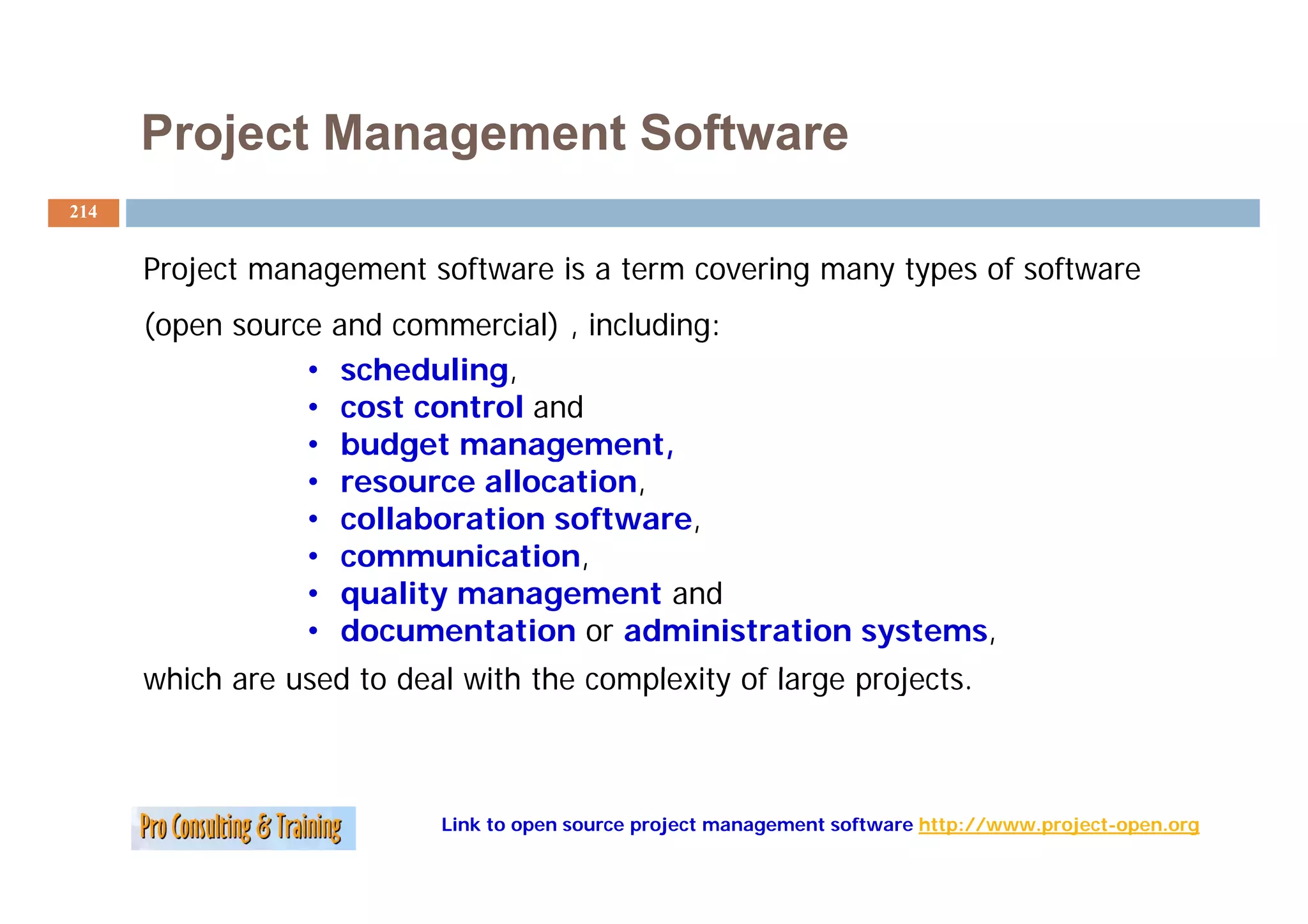 Project Management Software
214


      Project management software is a term covering many types of software
      (open source   and commercial) , including:
                 •    scheduling,
                        h d li
                 •    cost control and
                 •    budget management,
                 •    resource allocation,
                 •    collaboration software,
                 •    co
                      communication,
                            u cat o ,
                 •    quality management and
                 •    documentation or administration systems,
      which are used to d l with the complexity of large projects.
       hi h        d t deal ith th       l it f l           j t



                           Link to open source project management software http://www.project-open.org
 