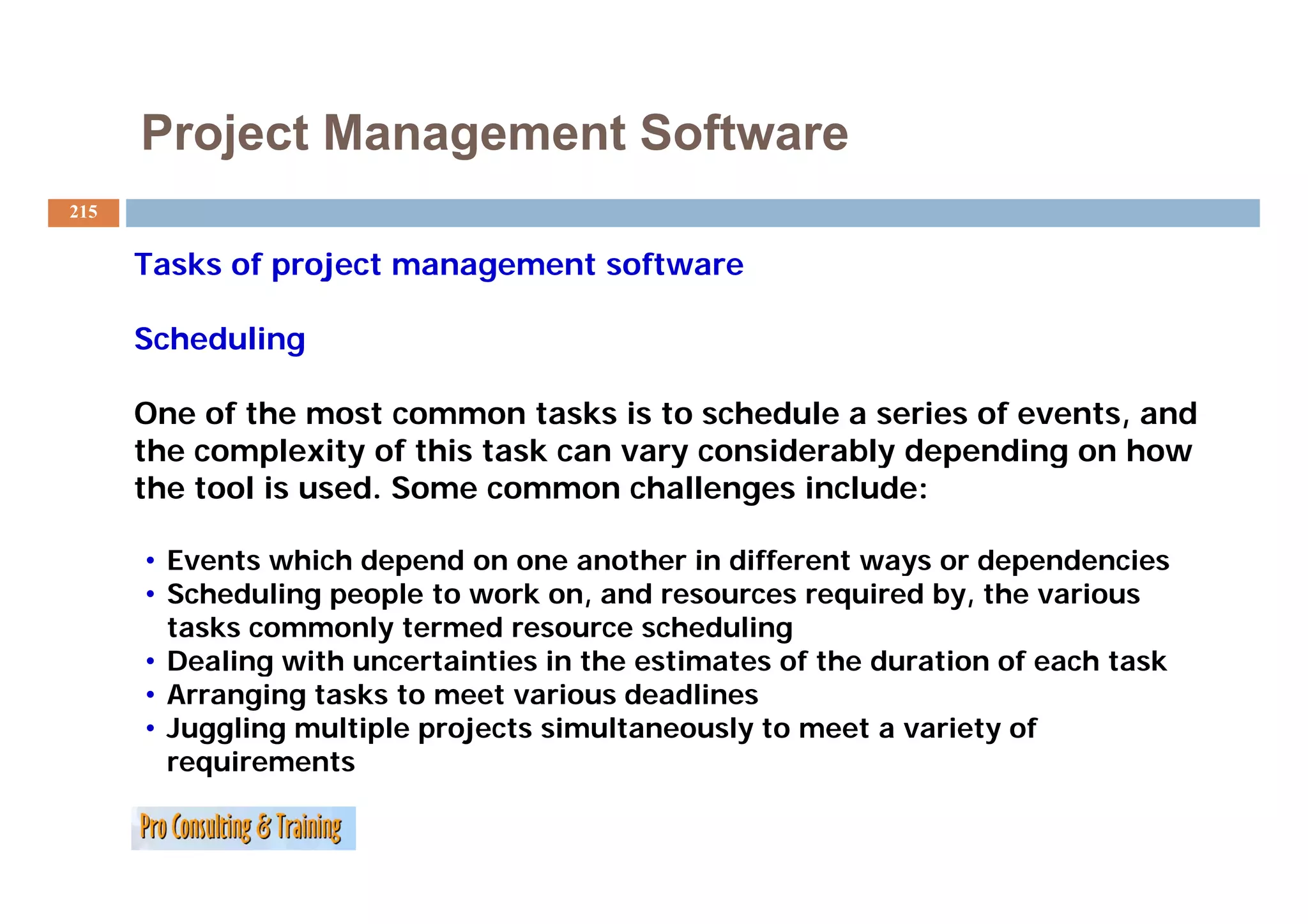 Project Management Software
215


      Tasks f
      T k of project management software
                j                 f

      Scheduling

      One of the most common tasks is to schedule a series of events, and
      the complexity of this task can vary considerably depending on how
               p     y                   y            y   p     g
      the tool is used. Some common challenges include:

      • Events which depend on one another in different ways or dependencies
      • Scheduling people to work on, and resources required by, the various
        tasks commonly termed resource scheduling
      • Dealing with uncertainties in the estimates of the duration of each task
              g
      • Arranging tasks to meet various deadlines
      • Juggling multiple projects simultaneously to meet a variety of
          q
        requirements
 