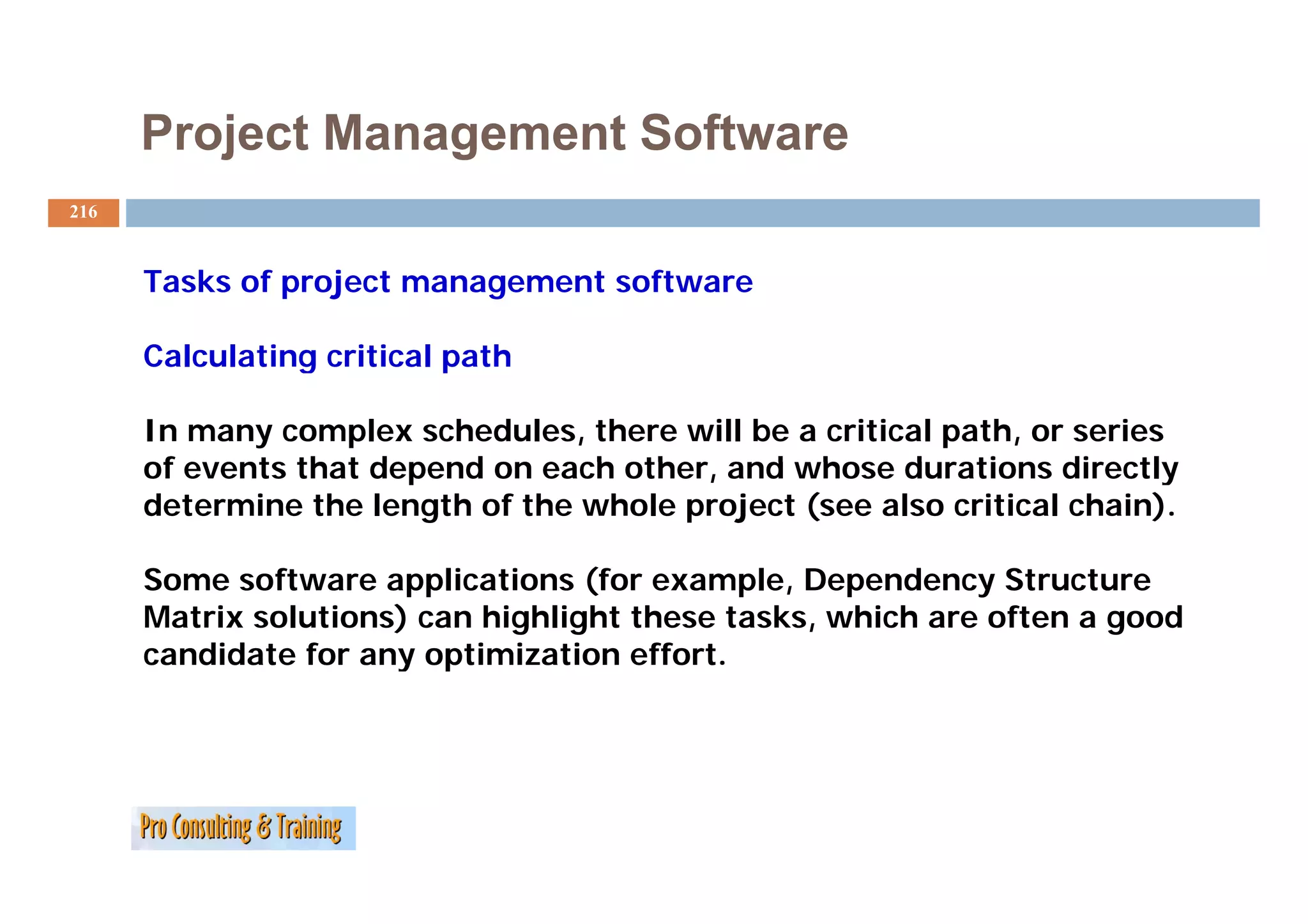 Project Management Software
216


      Tasks of project management software

      Calculating critical path

      In many complex schedules, there will be a critical path, or series
      of events that depend on each other and whose durations directly
                                    other,
      determine the length of the whole project (see also critical chain).

      Some software applications (for example, Dependency Structure
              f           li  i    (f         l        d
      Matrix solutions) can highlight these tasks, which are often a good
      candidate for any optimization effort.
 